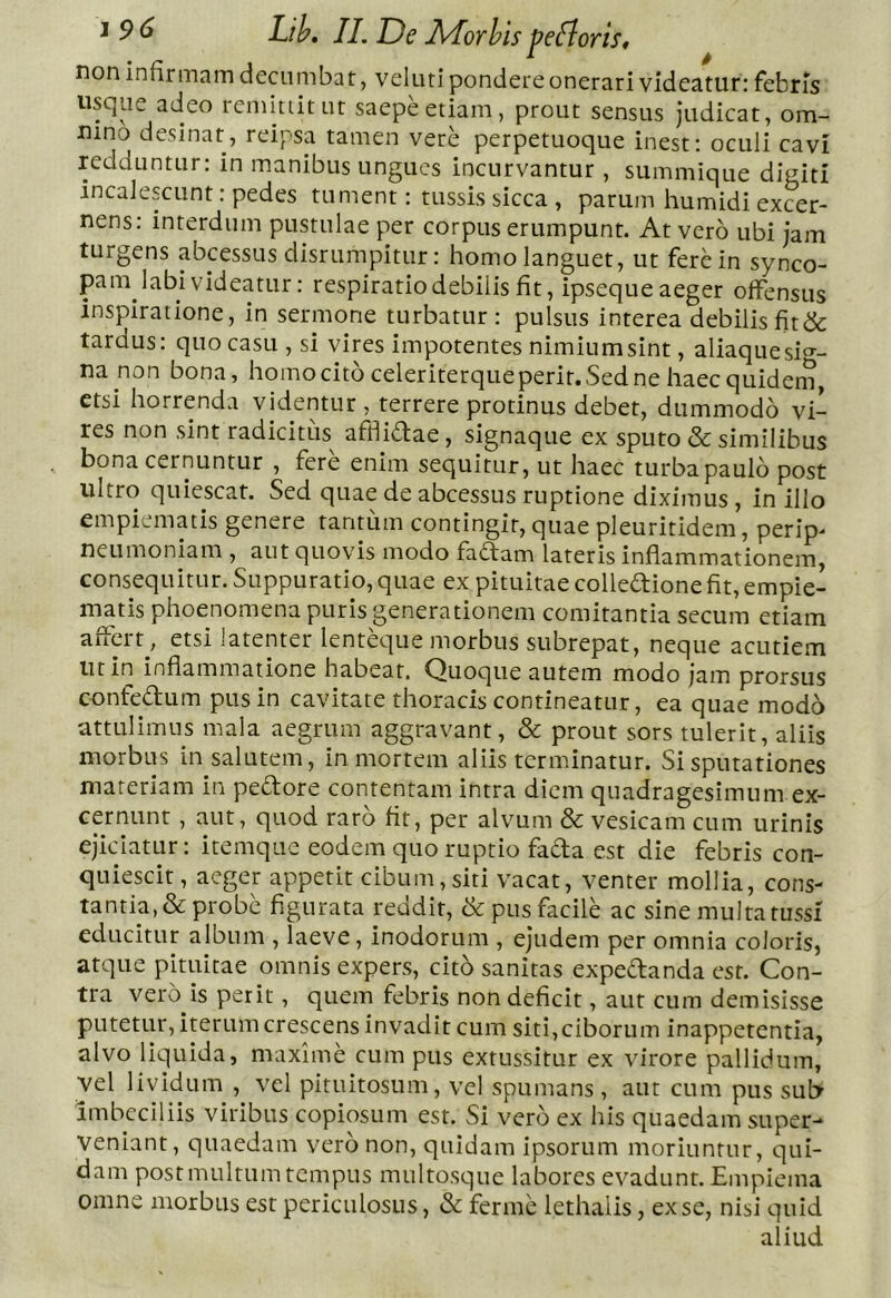 non infirmam decumbat, veluti pondere onerari videatur: febris usque adeo remittitur saepe etiam , prout sensus judicat, om- nino desinat, reipsa tamen vere perpetuoque inest: oculi cavi redduntur: in manibus ungues incurvantur , summique digiti incalescunt: pedes tument: tussis sicca , parum humidi excer- nens: interdum pustulae per corpus erumpunt. At vero ubi jam turgens abeessus disrtimpitur: homo languet, ut fere in synco- pam labi videatur: respiratiodebilis fit, ipseque aeger offensus inspiratione, in sermone turbatur : pulsus interea debilis fit& tardus: quo casu , si vires impotentes nimiumsint, aliaquesi^-- na non bona, homo cito celeriterque perit. Sed ne haec quiden?, etsi horrenda videntur , terrere protinus debet, dummodo vi- res non sint radicitus afflidae, signaque ex sputo & similibus bona cernuntur , fere enim sequitur, ut haec turba paulo post ultro quiescat. Sed quae de abeessus ruptione diximus, in illo empiematis genere tantum contingit, quae pleuritidem, perip^ neumoniam , aut quovis modo fadam lateris inflammationem, consequitur. Suppuratio, quae ex pituitae colledione fit, empie- matis phoenomena puris generationem comitantia secum etiam affert, etsi latenter lentd]ue morbus subrepat, neque acutiem ut in inflammatione habeat. Quoque autem modo jam prorsus confedum pus in cavitate thoracis contineatur, ea quae modo attulimus mala aegrum aggravant, & prout sors tulerit, aliis morbus in salutem, in mortem aliis terminatur. Si sputationes materiam in pedore contentam intra diem quadragesimum ex- cernunt , aut, quod raro fit, per alvum & vesicam cum urinis ejiciatur: itemque eodem quo ruptio fada est die febris con- quiescit , aeger appetit cibum, siti vacat, venter mollia, cons- tantia, & probe figurata reddit, & pus facile ac sine multa tussi educitur album , laeve, inodorum , ejudem per omnia coloris, atque pituitae omnis expers, cito sanitas expedanda est. Con- tra vero is perit, quem febris non deficit, aut cum demisisse putetur, iterum crescens invadit cum siti,ciborum inappetentia, alvo liquida, maxime cum pus extussitur ex virore pallidum, vel lividum , vel pituitosum, vel spumans , aut cum pus sub imbecillis viribus copiosum est. Si vero ex his quaedam super- veniant, quaedam vero non, quidam ipsorum moriuntur, qui- dam post multum tempus multosque labores evadunt. Empiema omne morbus est periculosus, & ferme lethalis, ex se, nisi quid aliud