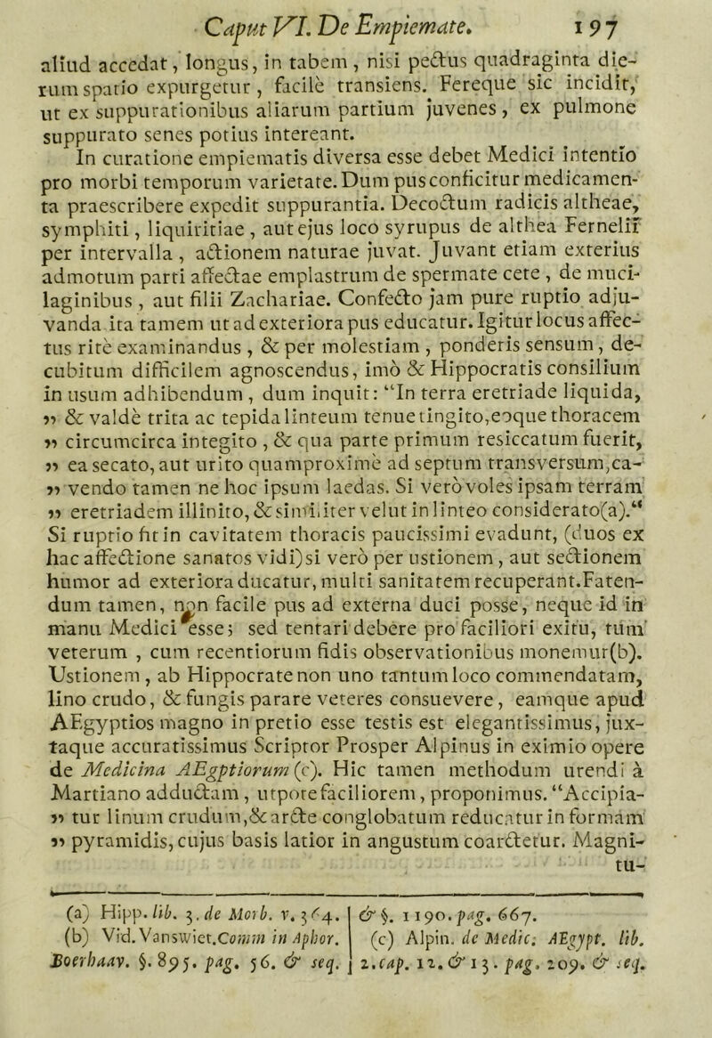 aliud accedat, longus, in tabem , nisi pedus quadraginta die- rum spatio expurgetur , facile transiens. Fereque sic incidit, ut ex suppurationibus aiiarum partium Juvenes, ex pulmone suppurato senes potius intereant. In curatione empiematis diversa esse debet Medici intentio pro morbi temporum varietate. Dum pus conficitur medicamen- ta praescribere expedit suppurantia. Decodum radicis altheae, symphiti, liquiritiae , aut ejus loco syrupus de althea Fernelir per intervalla , adionem naturae Juvat. Juvant etiam exterius admotum parti afiedae emplastrum de spermate cete , de muci- laginibus , aut filii Znchariae. Confedo Jam pure ruptio adju- vanda ita tamem ut ad exteriora pus educatur. Igitur locus affec- tus rite examinandus , & per molestiam , ponderis sensum, de- cubitum difRcilem agnoscendus, imo & Flippocratis consilium in usum adhibendum , dum inquit: “In terra eretriade liquida, 57 & valde trita ac tepida linteum tenue tingito,eoque thoracem circumcirca integito , & qua parte primum resiccatum fuerit, ea secato, aut urito quamproxime ad septum transversum,ca- vendo tamen ne hoc ipsum laedas. Si vero voles ipsam terram' eretriadem illinito,&simiiitervelut in linteo considerato(a).“ Si ruptio fit in cavitatem thoracis paucissimi evadunt, (duos ex hac affedione sanatos vidi)si vero per ustionem , aut sedionem humor ad exteriora ducatur, multi sanitatem recuperant.Faten- dum tamen, n^n facile pus ad externa duci posse, neque id in manu Medici essej sed tentari debere pro faciliori exitu, tum' veterum , cum recentiorum fidis observationibus monemur(b). Ustionem, ab Hippocrate non uno tantum loco commendatam, lino crudo, & fungis parare veteres consuevere, eamque apud AEgyptios magno in pretio esse testis est elegantissimus, Jux- taque accuratissimus Scriptor Prosper Alpinus in eximio opere de Medicina AEgptiorum (c). Hic tamen methodum urendi a Martiano addudam , utporefaciliorem, proponimus. “Accipia- tur linum crudum,Scarde conglobatum reducatur in formam pyramidis, cujus basis latior in angustum coardetur. Magni- tu- (a) Hipp./i^. 7^. de Moib. r. 51^4. (b) Vid. Vanswiet.O?«;« inA^hor. 1190. pag. 667. (c) Alpin. de Medie; AEgjpt. itb.