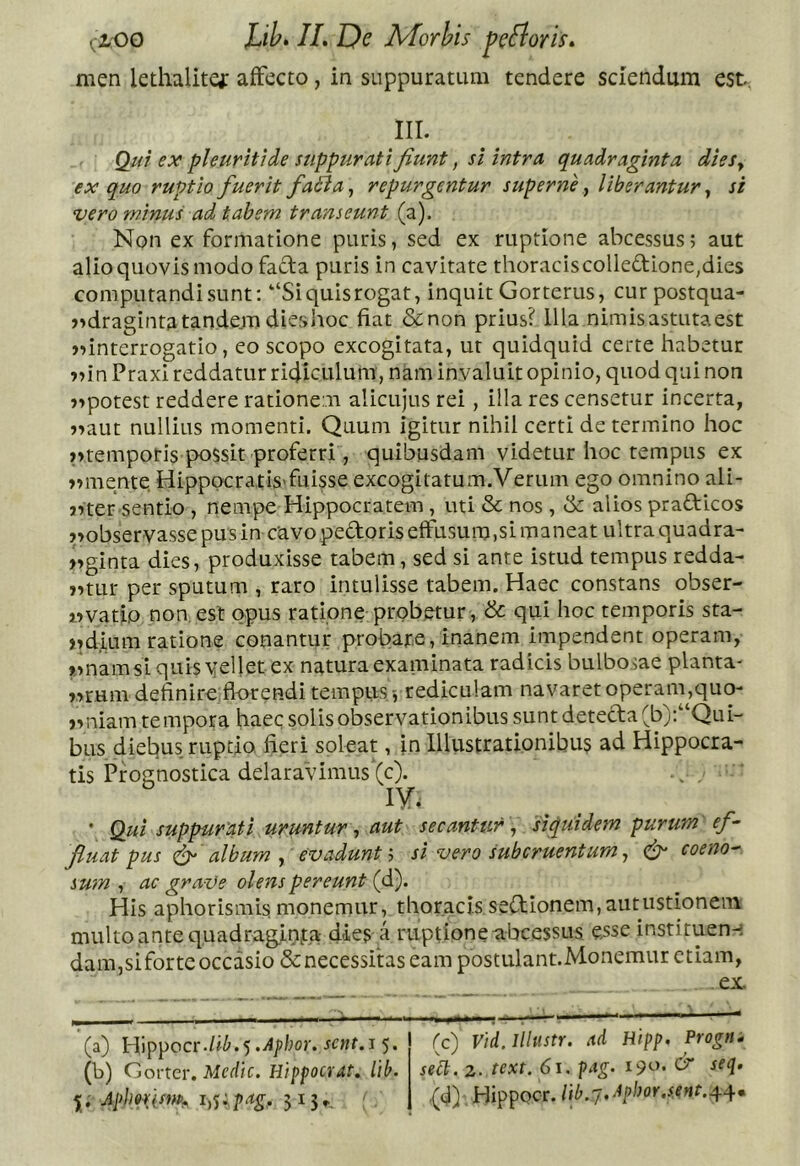 men lethalitg: affecto, in suppuratum tendere sciendum est, iir. Qiii ex pleuriti de suppurati fiunt, si intra quadraginta dieSy ex quo ruptio fuerit faBa ^ repurgentur supernf liberantur ^ si vero minus ad tabem transeunt (a). Non ex formatione puris, sed ex ruptione abeessus; aut alio quovis modo facta puris in cavitate thoraciscolledione,dies computandi sunt: “Siquisrogat, inquit Gorterus, cur postqua- )>dragintatande.m dieshoc fiat &non prius? Illa nimisastutaest jiinterrogatio, eo scopo excogitata, ut quidquid certe habetur »nn PraxI reddatur ridiculum , nam invaluit opinio, quod qui non j>potest reddere rationem alicujus rei, illa res censetur incerta, j^aut nullius momenti. Quum igitur nihil certi de termino hoc >>rempotis possit proferri, quibusdam videtur hoc tempus ex »»mente Hippocratis'fuisse excogitatum.Verum ego omnino ali- 5^ter sentio , nempe Hippocratem, uti & nos , & alios prafticos pobservassepusin cavo pedoris effusum,si maneat ultra quadra- »»ginta dies, produxisse tabem, sed si ante istud tempus redda- j^tLir per sputum , raro intulisse tabem. Haec constans obser- im vatio non, est opus ratione probetur, & qui hoc temporis sta- )7d,ium ratione conantur probare,inanem impendent operam, «namsiquisvielletex natura examinata radicis bulbosae planta* r^rum definire florendi tempus>, rediculam navaret operaiu,quo- jvniam tempora haec solis observationibus sunt detecta (b):“Qui- bus diebus ruptio fieri soleat, fn lllustrationibu? ad Hippocra- tis Prognostica delaravimus (c). lY. • Qui suppurati uruntur ^ aut secantur 'siquidem purum ef- fluat pus album ^ evadunt h si vero subcruentum ^ coeno-- sum , ac graVs olens pereunt (d). His aphorismis monemur, thoracis sed;ionem,autustionein multoantequadrag,inj:,a dies a ruptione abeessus esse instituen-i dam,sifortc occasio & necessitas eam postulant.Monemur etiam, ex (a) Hippocr./j^.5 sent.s 5. (b) Gorter. Medtc. Htppocrat, lib. Apimm 5i5f, (c) Vid. Illustr. ad Hipp. Progn^ seU. 2. text. 61. pag. ^ ,(d) Hippocr.