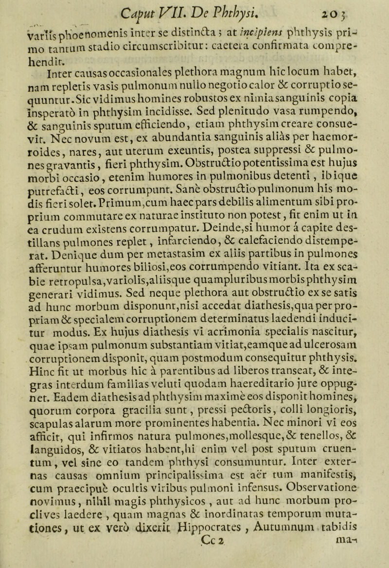 Varusplioenomenis inter se distinda 5 at incipiens phthysls pri- mo tantum stadio circumscribitur: caetera confirmata compre- hendit. Inter causas occasionales plethora magnum hic locum habet, nam repletis vasis pulmonum nullo negotio calor de corruptio se- quuntur.Sic vidimus homines robustos ex nimiasanguinis copia insperato in phthysim incidisse. Sed plenitudo vasa rumpendo, & sanguinis sputum efficiendo, etiam phthysim creare consue- vit. Nec novum est, ex abundantia sanguinis alias per haemor- roides, nares, aut uterum exeuntis, postea suppressi & pulmo- nes gravantis, fieri phthysim. Obstrudio potentissima est hujus morbi occasio, etenim humores in pulmonibus detenti, ibique putrefadi, eos corrumpunt. Sane obstrudio pulmonum his mo- dis fierisolet.Primum,cum haec pars d.ebilis alimentum sibi pro- prium commutare ex naturae instituto non potest, fit enim ut in ea crudum existens corrumpatur. Deinde,si humor a capite des- tillans pulmones replet, infarciendo, & calefaciendo distempe- rat. Denique dum per metastasim ex aliis partibus in pulmones afferuntur humores biliosi,eos corrumpendo vitiant. Ita ex sca- bie retropulsa,variolis,aliisque quampluribus morbis phthysim generari vidimus. Sed neque plethora aut obstrudio ex se satis ad hunc morbum disponunt,nisi accedat diathesis,quaperpro- piiamdc specialem corruptionem determinatus laedendi induci- tur modus. Ex hujus diathesis vi acrimonia specialis nascitur, quae ipsam pulmonum substantiam vitiat,eamque ad ulcerosam corruptionem disponit, quam postmodum consequitur phthysis. Hinc fit ut morbus hic a parentibus ad liberos transeat, & inte- gras interdum familias veluti quodam haereditario jure oppug- net. Eadem diathesis ad phthysim maxime eos disponit homines, quorum corpora gracilia sunt, pressi pedoris, colli longioris, scapulas alarum more prominentes habentia. Nec minori vi eos afficit, qui infirmos natura pulmones,mollesque,& tenellos, & languidos, & vitiatos habent,hi enim vel post sputum cruen- tum , vel sine eo tandem phthysi consumuntur. Inter exter- nas causas omnium principalissima est aer tum manifestis, cum praecipue ocultis viribus pulmoni infensus. Observatione novimus, nihil magis phthysicos , aut ad hunc morbum pro- clives laedere , quam magnas & inordinatas temporum muta- tiones , ut ex vero dixerit Hippocrates , Autumnum tabidis Cc 2 nia-(