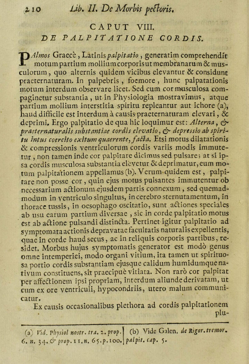 CAPUT VIII. DE PALPITATIONE CORDIS, P Almos Graece, Latinis palpitatio , generarim comprehendit motum partium mollium corporisut membranarum &amp; mus- culorum , quo alternis quidem vicibus elevantur &amp; considunt praeternaturam. In palpebris , focmore , hunc palpatationis motum interdum observare licet. Sed cum cor musculosa com- paginetur substantia , ut in Physiologia mostravimus, atque partium mollium interstitia spiritu repleantur aut ichore (a), haud difficile est interdum a causis praeternaturam elevari, &amp; deprimi. Ergo palpitatio de qua hic loquimur est: Alterna, prasternaturalis substantiae cordis elevatio^ ^ depressio ab spiri^ tu intus coercito exitum quaerente^ fabi a. Etsi motus dilatationis &amp; compressionis ventriculorum cordis variis modis immute- tur , non tamen inde cor palpitare dicimus sed pulsare; at si ip- sa cordis musculosa substantia elevetur &amp;deprimatur,eum mo- tum palpitationem appellamus(b). Verum quidem est, palpi- tare non posse cor , quin ejus motus pulsantes immutentur ob necessarium adionum.ejusdem partis connexum , sed quemad- modum in ventriculo singultus, incerebro sternutamentum, in thorace tussis, in oesophago oscitatio, sunt aftiones speciales ab usu carum partium diversae , sic in corde palpitatio motus est ab adtione pulsandi distindta. Pertinet igitur plpitatio ad symptomataactionis depravatae facultatis naturalis expellentis, quae in corde haud secus, ac in reliquis corporis partibus, re- sidet. Morbus hujus symptomatis generator est modo genus omne intemperiei, modo organi vitium, ita tamen ut spirituo- sa portio cordis substantiam ejusque calidum hurnidumque na- tivum constituens, sit praecipue vitiata. Non raro cor palpitat per affeflionem ipsi propriam, interdum aliunde derivatam, ut cum ex ore ventriculi, hypocondriis, utero malum communi- catur. Ex causis occasionalibus plethora ad cordis palpitationem plu- (a) Vid. vhjsiol nostr. tra. z. prop. (b) Vide Galcn. de Rigor, tremor,