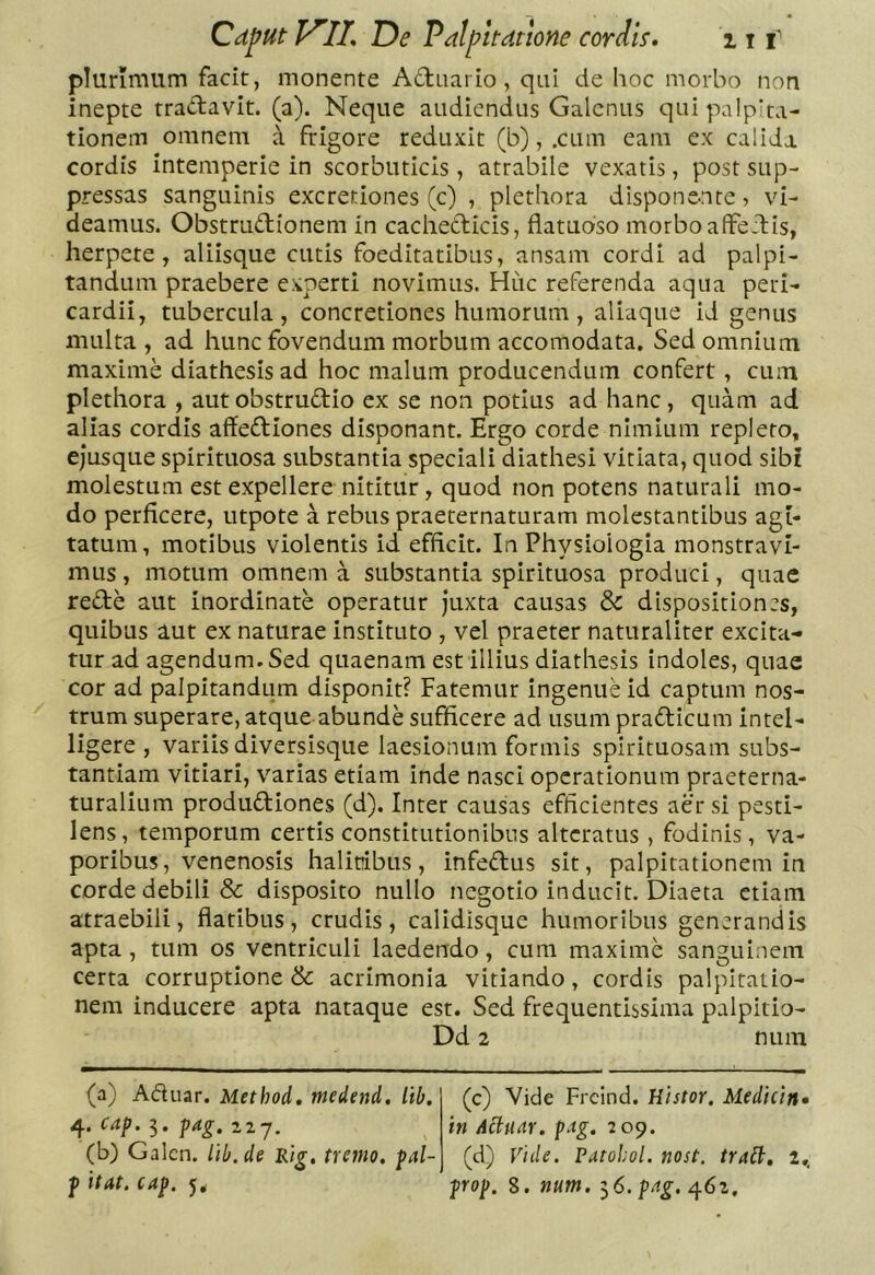 plurimum facit, monente Actuario, qui de hoc morbo non inepte tradavit. (a). Neque audiendus Galenus qui palpita- tionem omnem d ftigore reduxit (b), .cum eam ex calida cordis intemperie in scorbuticis, atrabile vexatis, post sup- pressas sanguinis excretiones (c) , plerliora disponente, vi- deamus. Obstrudionem in cachedicis, flatuoso morbo alFedis, herpete, aliisque cutis foeditatibus, ansam cordi ad palpi- tandum praebere experti novimus. Huc referenda aqua peri- cardii, tubercula, concretiones humorum, aliaque id genus multa , ad hunc fovendum morbum accomodata. Sed omnium maxime diathesis ad hoc malum producendum confert, cum plethora , autobstrudio ex se non potius ad hanc, quam ad alias cordis affediones disponant. Ergo corde nimium repleto, ejusque spirituosa substantia speciali diathesi vitiata, quod sibi molestum est expellere nititur, quod non potens naturali mo- do perficere, utpote a rebus praeternaturam molestantibus agi- tatum, motibus violentis id efficit. In Physiologia monstravi- mus , motum omnem a substantia spirituosa produci, quae rede aut inordinate operatur juxta causas & dispositiones, quibus aut ex naturae instituto , vel praeter naturaliter excita- tur ad agendum. Sed quaenam est illius diathesis indoles, quae cor ad palpitandum disponit? Fatemur ingenue id captum nos- trum superare, atque abunde sufficere ad usum pradicum intel- ligere , variis diversisque laesionum formis spirituosam subs- tantiam vitiari, varias etiam inde nasci operationum praeterna- turalium produdiones (d). Inter causas efficientes aer si pesti- lens, temporum certis constitutionibus altcratus , fodinis, va- poribus, venenosis halitibus, infedus sit, palpitationem in corde debili & disposito nullo negotio inducit. Diaeta etiam atraebili, flatibus, crudis, calidisque humoribus generandis apta , tum os ventriculi laedendo, cum maxime sanguinem certa corruptione & acrimonia vitiando, cordis palpitatio- nem inducere apta nataque est. Sed frequentissima palpitio- Dd 2 num (a) Adiiar. Method. medend. lib, 4. caf. 5. ^ag. 227. (b) Galcn. iib.de Rig, tremo, fal- f itat. cap. 5, (c) Vide Frcind. Histor. Medicin* in Aihiitr. pag. 209. (d) Vide. Patohol. nost, tratt, 2., prop. 8. num. ^6. png. ^6i.