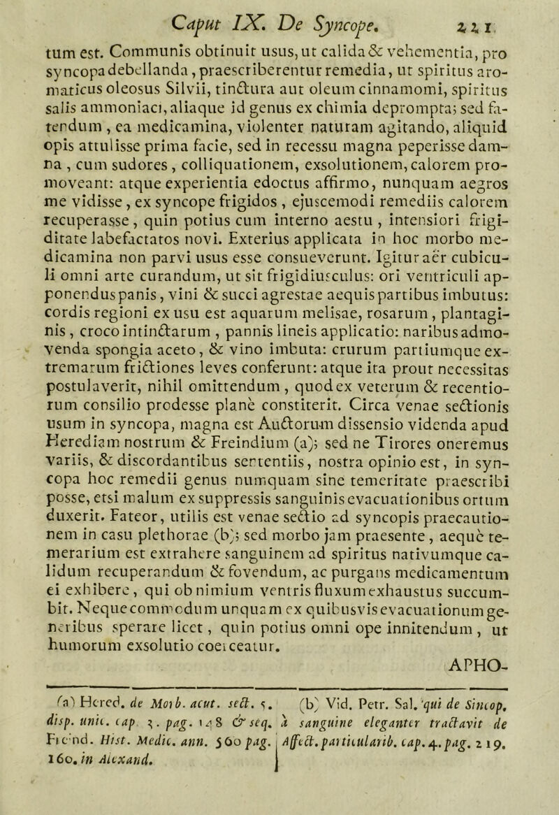 tum est. Communis obtinuit usus,ut calida& vehementia, pro syncopadebellanda, praescriberentur remedia, ut spiritus aro- maticus oleosus Silvii, tindura aut oleum cinnamomi, spiritus salis ammoniaci, aliaque id genus ex chimia deprompta; sed fa- tendum , ea medicamina, violenter naturam agitando, aliquid opis attulisse prima facie, sed in recessu magna peperisse dam- na , cum sudores, colliquationem, exsolutionem,calorem pro- moveant: atque experientia edoctus affirmo, nunquam aegros me vidisse, ex syncope frigidos , ejuscemodi remediis calorem recuperasse, quin potius cum interno aestu , intensiori frigi- ditate labefactatos novi. Exterius applicata in hoc morbo me- dicamina non parvi usus esse consueverunt. Igitur aer cubicu- li omni arte curandum, ut sit frigidiusculus: ori ventriculi ap- ponendus panis , vini & succi agrestae aequis partibus imbutus: cordis regioni ex usu est aquarum melisae, rosarum , plantagi- nis , croco intindarum , pannis lineis applicatio: naribus admo- venda spongia aceto, & vino imbuta: crurum paniumque ex- tremarum fridiones leves conferunt: atque ita prout necessitas postulaverit, nihil omittendum , quod ex veterum & recentio- rum consilio prodesse plane constiterit. Circa venae sedionis usum in syncopa, magna est Audorum dissensio videnda apud Kerediam nostrum & Freindium (a); sed ne Tirores oneremus variis, & discordantibus sententiis, nostra opinio est, in syn- copa hoc remedii genus numquam sine temeritate praescribi posse, etsi malum ex suppressis sanguinis evacuationibus ortum duxerit. Fateor, utilis est venae sedio ad syneopis praecautio- nem in casu plethorae (b}; sed morbo Jam praesente, aeque te- merarium est extrahere sanguinem ad spiritus nativumque ca- lidum recuperandum & fovendum, ac purgans medicamentum ei exhibere, qui ob nimium ventris fluxum exhaustus succum- bit. Neque commodum unquam ex quibusvis evacuationum ge- neribus sperare licet, quin potius omni ope innitendum , ut humorum exsolutio coeiceatur. APHO- h') Hcrcd. de Moib. acut. sett. s. (b' Vid. Petr. Sal.de Sincop. dtsp. unu. lap z,.pag.\A% & seq. X sanguine eleganter tradavit de Fic nd. Hist. Medie, ann. S<^o pag.; Aff'ect.pauieulanb. tap.^.pag. 2 19.