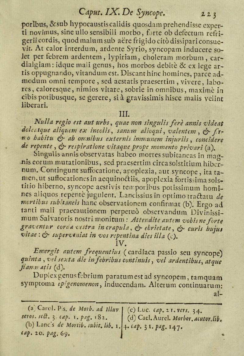 poribns, &amp;sub hypocaustis calidis quosdam prehendisse exper- ti novimus, sine ullo sensibili morbo, forte ob defectum refri- gerii cordis, quod malum sub aere frigido cito dissipari consue- vit. At calor interdum, ardente Syrio, syncopam inducere so- Jet per febrem ardentem , lypiriam, choleram morbum , car- dialgiam: idque mali genus, hos morbos debite &amp; ex lege ar- tis oppugnando, vitandum est. Discant hinc homines, parce ad- modum omni tempore , sed aestatis praesertim , vivere, labo- res, caloresque, nimios vitare, sobrie in omnibus, maxime in cibis potibusque, se gerere, sia gravissimis hisce malis velint liberari. III. Nulla regio est aut urbs, quae non singulis fere annis videat dclcctque aliquem ex incolis^ sanum alioqui, valentem^ ^ fr^ no habitu ^ ab omnibus externis immunem injuriis^ concidere de repente , ^ respiratione vitaque prope momento privari (a). Singulis annis observatas habeo mortes subitaneas in mae- nis eorum mutationibus, sed praesertim circa solstitium hiber- num. Contingunt suffocatione, apoplexia, aut syncope, ita ta- men, ut suffocationes in aequinodiis, apoplexia fortisdma sols- titio hiberno, syncope aestivis temporibus potissimum homi- nes aliquos repente jugulent. Lancissiusin optimo tradatu de mortibus subitaneis hanc observationem confirmat (b). Ergo ad tanti mali praecautionem perpetuo observandum Divinissi- mum Salvatoris nostri monitum : Attendite autem vobisne forte graventur corca vestra in crapula, ^ ebrietate, ef curis hujus vitae: ^ superveniat in vos repentina dies illa (e). IV. ^Emergit autem frequentius (cardiaca passio seu syncope) quinta , vel sexta die in febribus continuis, vel ardentibus, atque fan.n at is (d). Duplexgenusf.brium paratum est ad syncopem, tamquam symptoma epgenomenon, inducendam. Alterum continuarum; al- (a^ Carcl. Pls. de Morb. ad llluv seros, sebt. 3 eaj). ^. pag. 182. (b) Lanc's de Mortib. subitJib, i. cap. 20. pag. 69. (c) Luc. cap.ij.vers. 34. (d) Cad. Aurei. Morbor.acutQr.lib» 4. cap. li.pag. 147.