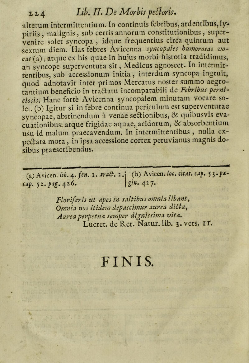 114 MorVis peflorU» alterum Intermittentium. In continuis febribus, ardentibus, 1/- piriis, malignis , sub certis annorum constitutionibus, super- venire solet syncopa , idquc frequentius circa quintum aut sextum diem. Has febres Avicenna syncopales humorosas vo- cat (a), atque ex his quae in hujus morbi historia tradidimus, an syncope superventura sit, Medicus agnoscet. In intermit- tentibus, sub accessionum initia, interdum syncopa ingruit, quod adnotavit inter primos Mercatus noster summo aegro- tantium beneficio in tradatu incomparabili de Febribus perni- ciosis. Hanc forte Avicenna syncopalem minutam vocare so- let. (b) Igitur si in febre continua periculum est superventurae syncopae, abstinendum a venae sedionibus, & quibusvis eva- cuationibus: atque frigidae aquae, acidorum, & absorbentium usu id malum praecavendum. In intermittentibus , nulla ex- pedata mora, in ipsa accessione cortex peruvianus magnis do- sibus praescribendus. (a; Avicen.4./e». 1. 2.! (b) Awicen. loc, (itat, cap, 52. 426. 427. Floriferis ut apes in saltibus omnia libant. Omnia nos itidem depascimur aurea di^a, Aurea perpetua semper dignissima vita. Lucret, de R.er. Natur, lib. 3, vers. ii. FINIS.