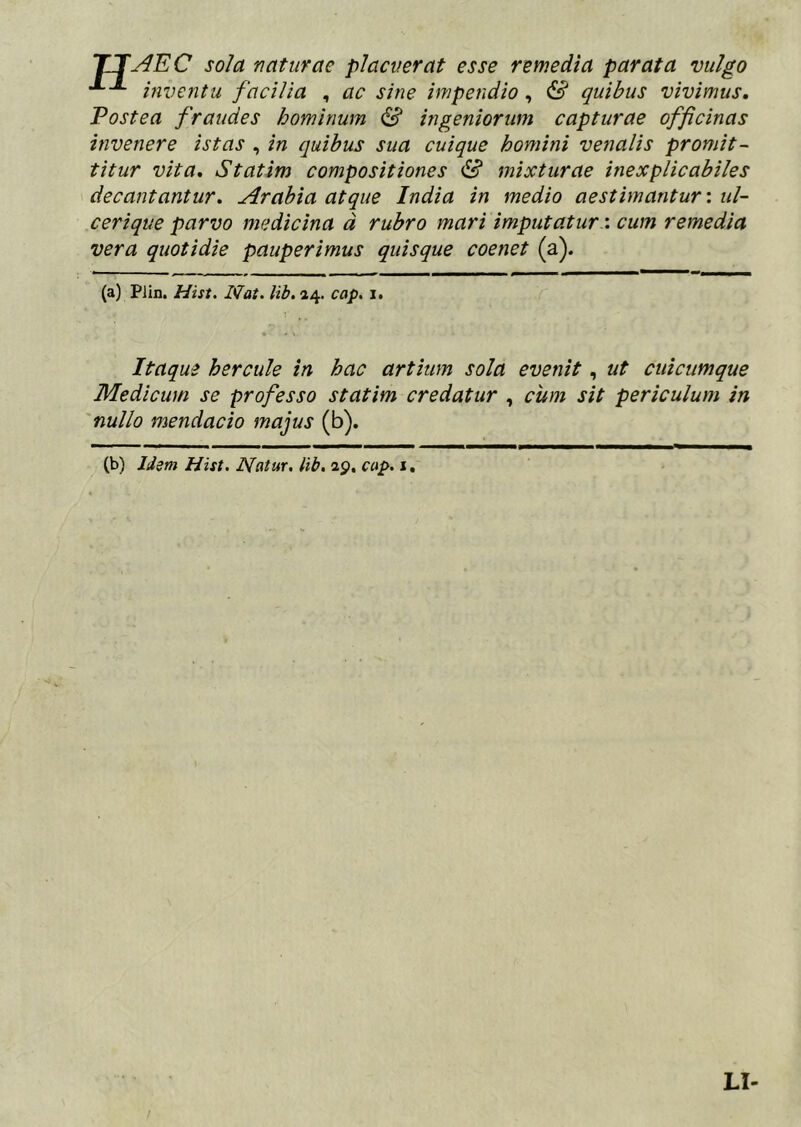 TTy^EC sola naturae placuerat esse remedia parata vulgo mventu facilia , ac sine impendio, & quibus vivimus. Postea fraudes hominum S ingeniorum capturae officinas invenere istas , in quibus sua cuique homini venalis promit- titur vita, Statim compositiones & mixturae inexplicabiles decantantur. Arabia atque India in medio aestimantur: ul- cerique parvo medicina d rubro mari imputaturcum remedia vera quotidie pauperimus quisque coenet (a) Piin. Hift. Nat. Ub. »4. cap. i. Itaque hercule in hac artium sola evenit, ut cuicumque Medicum se professo statim credatur , cum sit periculum in nullo mendacio majus (b). (b) liem Hist. Natur, lib. 29. cap. i, LI-