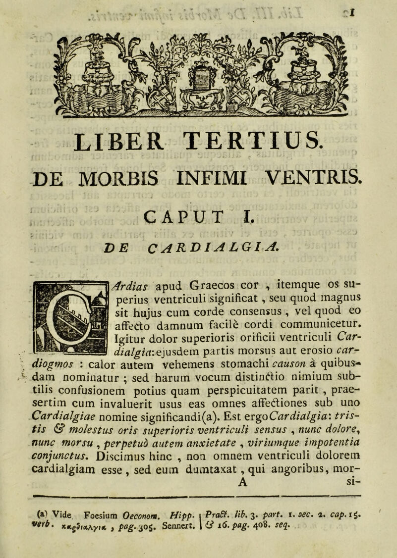 zl LIBER TERTIUS. •DE MORBIS INFIMI VENTRIS. C A P U T I. DE CARDIALGIA. Ardias apud Graecos cor , itemque os su- perius ventriculi significat, seu quod magnus sit hujus cum corde consensus , vel quod eo afFedo damnum facile cordi communicetur. Igitur dolor superioris orificii ventriculi Car- ejusdem partis morsus aut erosio car- diogmos : calor autem vehemens stomachi causon a quibus- dam nominatur ; sed harum vocum distindio nimium sub- tilis confusionem potius quam perspicuitatem parit , prae- sertim cum invaluerit usus eas omnes affediones sub uno Cardialgiae nomine significandi(a). Est QvgoCardialgia: tris- tis S molestus oris superioris ventriculi sensus , nunc dolore^ nunc morsu , perpetub autem anxietate , viriumque impotentia conjunctus. Discimus hinc , non omnem ventriculi dolorem cardialgiam esse , sed eum dumtaxat, qui angoribus, mor- t (a1 Vide Foesium Oeconom. Hipp~ i PraSt. lib. 2- a. cap.i^,