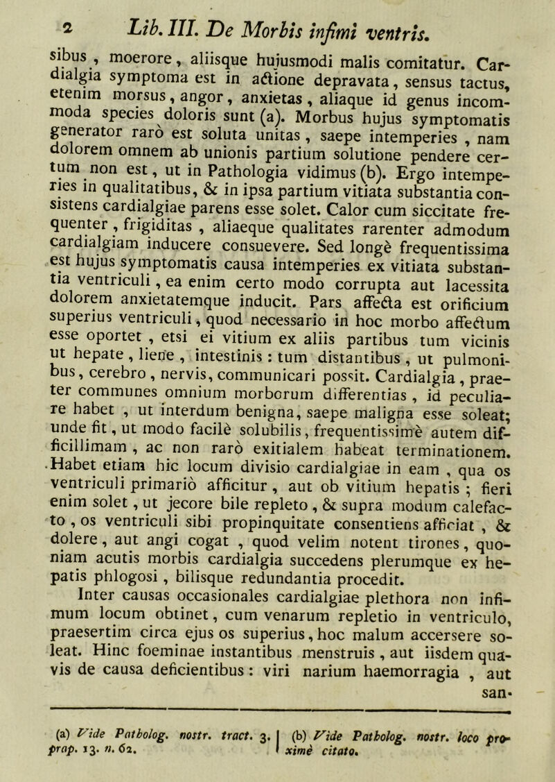 sibus , moerore, aliisque hujusmodi malis comitatur. Car- dialgia symptoma est in adione depravata, sensus tactus, etenim morsus, angor, anxietas , aliaque id genus incom- moda species doloris sunt (a). Morbus hujus symptomatis generator raro est soluta unitas, saepe intemperies , nam dolorem omnem ab unionis partium solutione pendere cer- tum non est, ut in Pathologia vidimus (b). Ergo intempe- ries in qualitatibus, & in ipsa partium vitiata substantia con- sistens cardialgiae parens esse solet. Calor cum siccitate fre- quenter , frigiditas , aliaeque qualitates rarenter admodum cardialgiam inducere consuevere. Sed longe frequentissima est hujus symptomatis causa intemperies ex vitiata substan- tia ventriculi, ea enim certo modo corrupta aut lacessita dolorem anxietatemque inducit. Pars affeda est orificium superius ventriculi, quod necessario in hoc morbo affedum esse oportet , etsi ei vitium ex aliis partibus tum vicinis ut hepate , liene , intestinis : tum distantibus , ut pulmoni- bus , cerebro , nervis, communicari possit. Cardialgia , prae- ter communes omnium morborum differentias , id peculia- re habet , ut interdum benigna, saepe maligna esse soleat; unde fit, ut modo facile solubilis, frequentissime autem dif- ficillimam , ac non raro exitialem habeat terminationem. • Habet etiam hic locum divisio cardialgiae in eam , qua os ventriculi primario afficitur, aut ob vitium hepatis ; fieri enim solet, ut jecore bile repleto , & supra modum calefac- to , os ventriculi sibi propinquitate consentiens afficiat , & dolere, aut angi cogat , quod velim notent tirones, quo- niam acutis morbis cardialgia succedens plerumque ex he- patis phlogosi, bilisque redundantia procedit. Inter causas occasionales cardialgiae plethora non infi- mum locum obtinet, cum venarum repletio in ventriculo, praesertim circa ejus os superius,hoc malum accersere so- leat. Hinc foeminae instantibus menstruis , aut iisdem qua- vis de causa deficientibus: viri narium haemorragia , aut san- (a) l^ide Patholog. nostr. tract. 3. j (b) f^ide Patbolog. nostr. loco pr(h prap, n. 62. f xime citato.