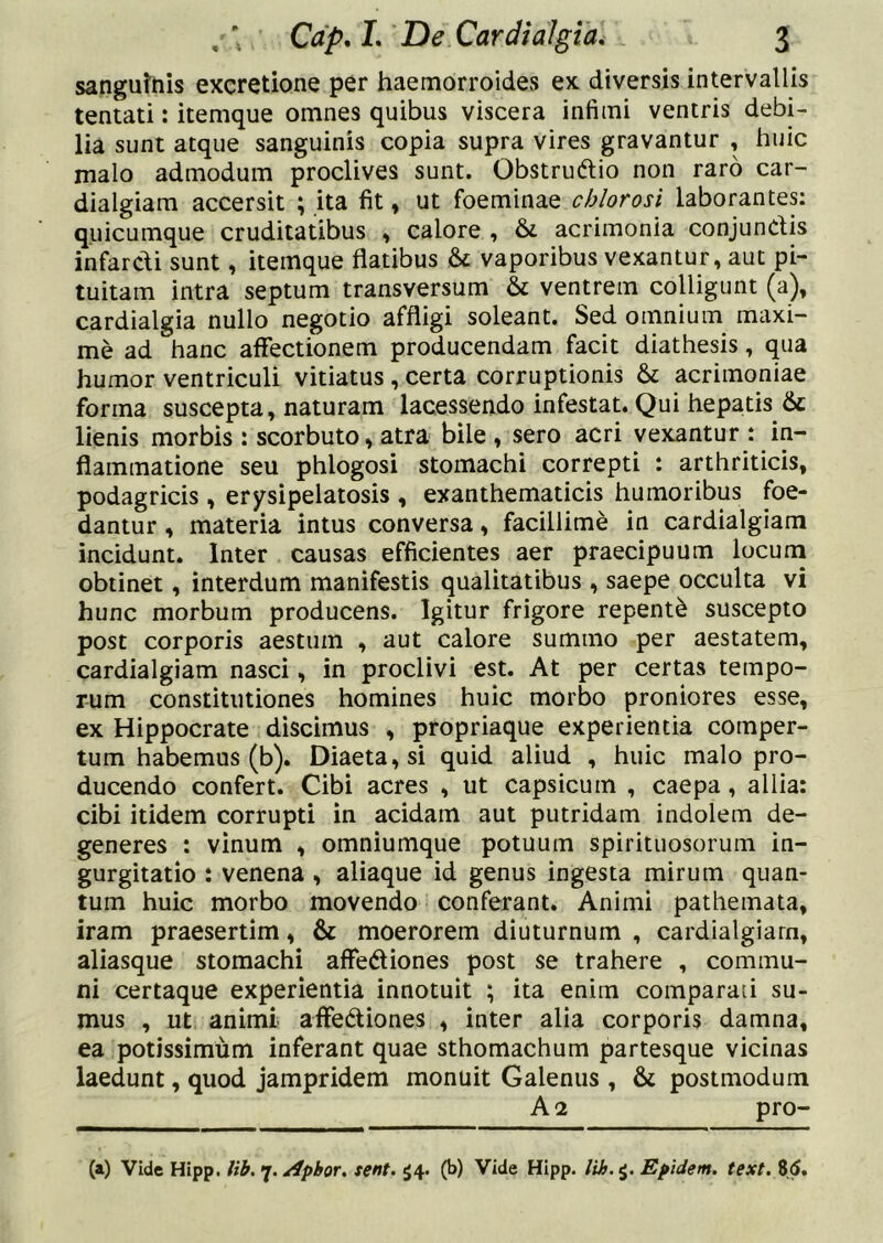 sanguttiis excretione per haemorroidevS ex diversis intervallis tentati: itemque omnes quibus viscera infimi ventris debi- lia sunt atque sanguinis copia supra vires gravantur , huic malo admodum proclives sunt. Obstrudlio non raro car- dialgiam accersit ; ita fit, ut foeminae chlorosi laborantes: quicumque cruditatibus » calore , & acrimonia conjunClis infarcdi sunt, itemque flatibus & vaporibus vexantur, aut pi- tuitam intra septum transversum & ventrem colligunt (a), cardialgia nullo negotio affligi soleant. Sed omnium maxi- me ad hanc affectionem producendam facit diathesis, qua humor ventriculi vitiatus, certa corruptionis & acrimoniae forma suscepta, naturam lacessendo infestat. Qui hepatis Se lienis morbis : scorbuto, atra bile , sero acri vexantur : in- flammatione seu phlogosi stomachi correpti : arthriticis, podagricis, erysipelatosis , exanthematicis humoribus foe- dantur , materia intus conversa, facillime in cardialgiam incidunt. Inter causas efficientes aer praecipuum locum obtinet, interdum manifestis qualitatibus , saepe occulta vi hunc morbum producens. Igitur frigore repenti suscepto post corporis aestum , aut calore summo per aestatem, cardialgiam nasci, in proclivi est. At per certas tempo- rum constitutiones homines huic morbo proniores esse, ex Hippocrate discimus , propriaque experientia comper- tum habemus (b). Diaeta, si quid aliud , huic malo pro- ducendo confert. Cibi acres , ut capsicum , caepa, allia: cibi itidem corrupti in acidam aut putridam indolem de- generes : vinum , omniumque potuum spirituosorum in- gurgitatio : venena, aliaque id genus ingesta mirum quan- tum huic morbo movendo conferant. Animi pathemata, iram praesertim, & moerorem diuturnum , cardialgiam, aliasque stomachi affediones post se trahere , commu- ni certaque experientia innotuit ; ita enim comparaii su- mus , ut animi affediones , inter alia corporis damna, ea potissimum inferant quae sthomachum partesque vicinas laedunt, quod jampridem monuit Galenus , & postmoduin A 2 pro- (a) Vide Hipp. lih. 'j./ipbor, tent. $4. (b) Vide Hipp. Epidem, text. 85.