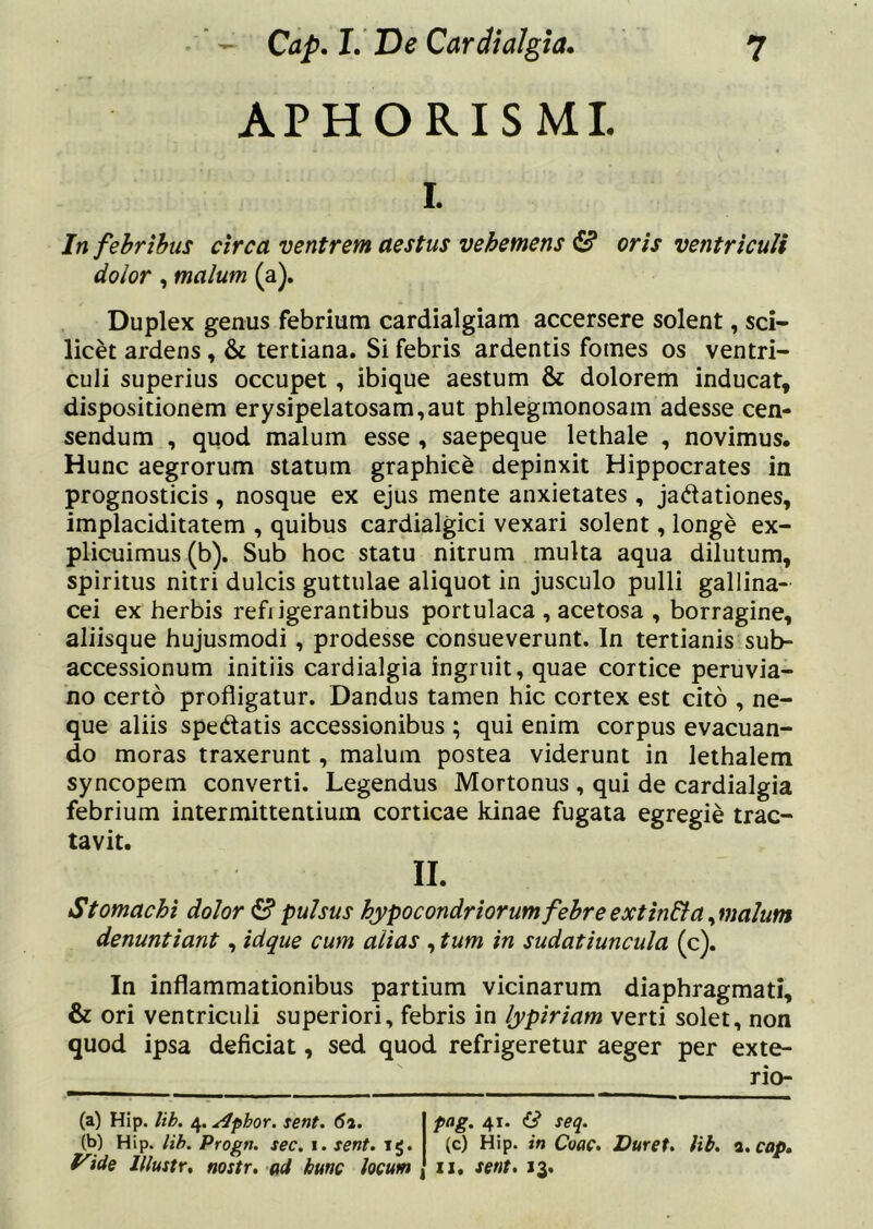 APHORISMI. I. In fehrihus circa ventrem aestus vehemens (S? oris ventriculi dolor, malum (a). Duplex genus febrium cardialgiam accersere solent, sci- licet ardens, & tertiana. Si febris ardentis fomes os ventri- culi superius occupet, ibique aestum & dolorem inducat, dispositionem erysipelatosam,aut phlegmonosam adesse cen- sendum , quod malum esse , saepeque lethale , novimus. Hunc aegrorum statum graphice depinxit Hippocrates in prognosticis, nosque ex ejus mente anxietates, jadlationes, implaciditatem , quibus cardialgici vexari solent, longe ex- plicuimus (b). Sub hoc statu nitrum multa aqua dilutum, spiritus nitri dulcis guttulae aliquot in jusculo pulli gallina- cei ex herbis refi igerantibus portulaca , acetosa , borragine, aliisque hujusmodi, prodesse consueverunt. In tertianis sub- accessionum initiis cardialgia ingruit, quae cortice peruvia- no certo profligatur. Dandus tamen hic cortex est cito , ne- que aliis spedatis accessionibus ; qui enim corpus evacuan- do moras traxerunt, malum postea viderunt in lethalem syncopem converti. Legendus Mortonus , qui de cardialgia febrium intermittentium corticae kinae fugata egregie trac- tavit. II. Stomachi dolor S pulsus hypocondriorum febreextindia^malum denuntiant, idque cum alias , tum in sudatiuncula (c). In inflammationibus partium vicinarum diaphragmati, & ori ventriculi superiori, febris in lypiriam verti solet, non quod ipsa deficiat, sed quod refrigeretur aeger per exte- rio- (a) Hip. lih. /^.^phor. sent. 62. pag. 41. & seq. (b) Hip. lib. Progn. sec. i. sent. 1$. (c) Hip. in Coac. Duret, lib. 2.cop» f^ide Illustr, nostr. ad hunc locum zi. sent. 13.