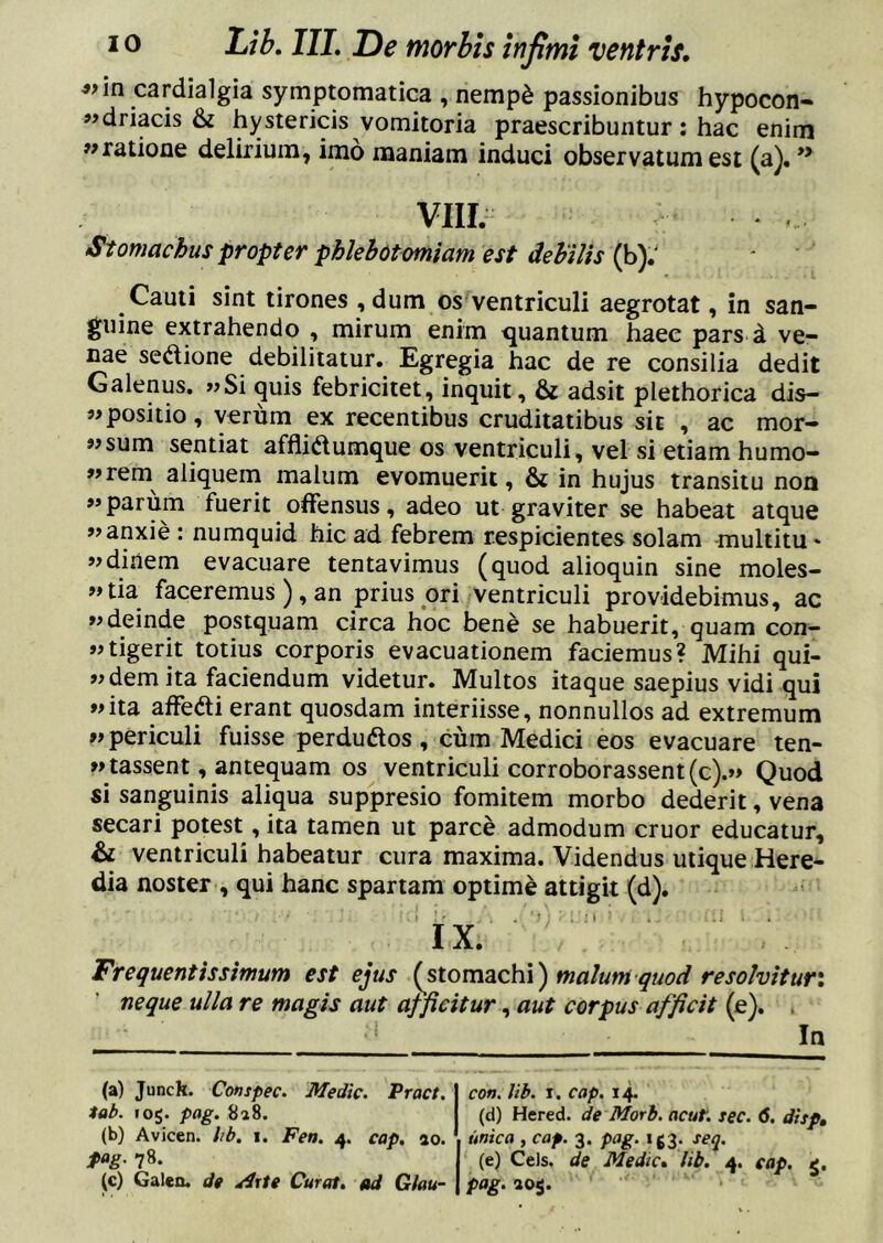 ^>in cardialgia symptomatica , nemp^ passionibus hypocon- «driacis & hystericis vomitoria praescribuntur: hac enim 7»ratione delirium, imo maniam induci observatum est (a). ** VIIL Stomachus propter phlebotomiam est dehVis {h): Cauti sint tirones ,dum os ventriculi aegrotat, in san- guine extrahendo , mirum enim quantum haec pars d ve- nae scdione debilitatur. Egregia hac de re consilia dedit Galenus. «Si quis febricitet, inquit, & adsit plethorica dis- positio, verum ex recentibus cruditatibus sit , ac mor- osum sentiat afflidtumque os ventriculi, vel si etiam humo- «rem aliquerri malum evomuerit, & in hujus transitu non «parum fuerit offensus, adeo ut graviter se habeat atque «anxie : numquid hic ad febrem respicientes solam multitu * «dinem evacuare tentavimus (quod alioquin sine moles- «tia faceremus), an prius ori ventriculi providebimus, ac «deinde postquam circa hoc bene se habuerit, quam con- «tigerit totius corporis evacuationem faciemus? Mihi qui- «dem ita faciendum videtur. Multos itaque saepius vidi qui «ita affedi erant quosdam interiisse, nonnullos ad extremum «periculi fuisse perduftos, cum Medici eos evacuare ten- «tassent, antequam os ventriculi corroborassent(c).« Quod si sanguinis aliqua suppresio fomitem morbo dederit, vena secari potest, ita tamen ut parce admodum eruor educatur, & ventriculi habeatur cura maxima. Videndus utique Here- dia noster , qui hanc spartam optime attigit (d). I ’' . . ’J : . ■ I ■ . .1 IX. Frequentis simum est ejus {stom2iCh\) malum quod resolvit ur\ ' neque ulla re magis aut afficitur, aut corpus afficit (e). . ‘ In (a) Junck. Conspec. 'Medie. Fract. tab. 105. pag. 8a8. (b) Avicen. lib. i. Fea. 4. cap. ao. fag. 78. (c) Galeo, de A%te Curat, ad G/au- con. lib. I, cap. 14. (d) Hered. de Morh. acut. sec. 6. disp, unica , cap. 3. pag. ig3. se^. (e) Ceis, de Medie» lib. 4. cap, pag.ioi.