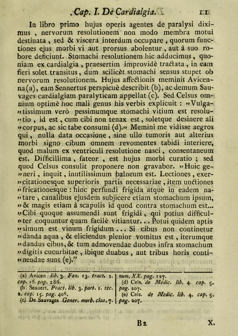 In libro primo hujus operis agentes de paralysi dixi- mus , nervorum resolutionem non modo membra motui destinata , sed & viscera interdum occupare , quorum func- tiones ejus morbi vi aut prorsus abolentur , aut d suo ro- bore deficiunt. Stomachi resolutionem hic adducimus, quo- niam ex cardialgia , praesertim improvide tradata , in eam fieri solet transitus, dum scilic<^t stomachi sensus stupet ob nervorum resolutionem. Hujus affedionis meminit Avicen- iia(a), eam SennertuS perspicue describit (b), ac demum Sau- vages cardialgiam paralyticam appellat (c). Sed Celsus om- nium optimd hoc mali genus his verbis explicuit : «Vulga- «tissimum vero pessimumque. stomachi vitium est resolu- tio , id est, cum cibi non tenax est, soletque desinere ali corpus, ac sic tabe consumi (d).»> Memini me vidisse aegros qui, nulla data occasione, sine ullo tumoris aut alterius morbi signo cibum omnem revomentes tabidi interiere, quod malum ex ventriculi resolutione nasci, consentaneum est. Difficillima , fateor , est hujus morbi curatio ; sed quod Celsus consulit proponere non gravabor. «Huic ge- «neri, inquit, inutilissimum balneum est. Lectiones , exer- «.citationesque superioris partis necessariae , item undiones «fricationesque : hinc perfundi frigida atque in eadem na- «tare ^ canalibus ejusdem subjicere etiam stomachum ipsum, »>&: magis etiam i scapulis id quod contra stomachum est... vCibi quoque assumendi sunt frigidi, qui potius difficul- «ter coquuntur quam facile vitiantur.... Potui quidem aptis Msimum est vinum frigidum ... Si cibus non continetur «danda aqua , & eliciendus plenior vomitus est, iterumque «dandus cibus,& tum admovendae duobus infra stomachum «digitis cucurbitae , ibique duabus, aut tribus horis conti- Mnendae sunt (e).” (a) Avicen lib. 3. Fen. 13. tract, 1. num. XX. pagi 121» cap. 16. png. 2 8(5. (d) Ceis, 'de Medie, lib. 4. cap. 5. (by &nnert. Pract. lib. '^.part. i. sec. pag. 207. *. cap. ig. pag. 40^. (ej Ceis, de Medie, lib. 4. cap. 5. (c) Dei^uvages Gener> morb,clas,>j. pag. »07. X.