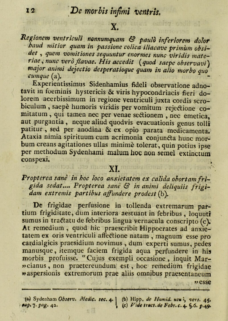 De morhis injimi ventris^ X. legionem ventriculi nonnumquam & pauid inferiorem dolof baud mitior quam in passione colica iliacave primum obsi- det , quem vomitiones sequuntur enormes nunc viridis mate- riae., nunc vero flavae. His accedit {^quod saepe observavit major animi dejectio desperatioque quam in alio morbo quo cumque (a). Experientissimus Sidenhamius fideli observatione adno- tavit in foeminis hystericis & viris hypocondriacis fieri do- lorem acerbissimum in regione ventriculi juxta cordis scro- biculum , saepe humoris viridis per vomitum rejedione co- mitatum , qui tamen nec per venae sedionem , nec emetica, aut purgantia , neque aliud quodvis evacuationis genus tolli patitur, sed per anodina & ex opio parata medicamenta. Ataxia nimia spirituum cum acrimonia conjunfta hunc mor- bum creans agitationes ullas minime tolerat, quin potius ipse per methodum Sydenhami malum hoc non semel extinctura conspexi, XI. Propterea sane in hoc loco anxietatem ex calida obortam fri- gida sedat»... Propterea sane ^ in animi deliquiis frigi- dam extremis partibus affundere prodest (b). De frigidae perfusione in tollenda extremarum par- tium frigiditate, dum interiora aestuant in febribus, loquuti sumus in tra^latu de febribus lingua vernacula conscripto (c). At remedium , quod hic praescribit Hippocrates ad anxie- tatem ex oris ventriculi alFec^lione natam , magnum esse pro cardialgicis praesidium novimus , dum experti sumus, pedes manusque, itemque faciem frigida aqua perfundere in his morbis profuisse. ”Cujus exempli occasione, inquit Mar- »cianus,non praetereundum est, hoc remedium frigidae «aspersionis extremorum prae aliis omnibus praesentaneum y> esse Sydenham Obstrv. Medic. sec. 4. 1 (b) Hipp, de Humid. utu \ vers. 44. ' 7* I (c) t^ide tract. de Febr. c. 4. §.(5. />.49.