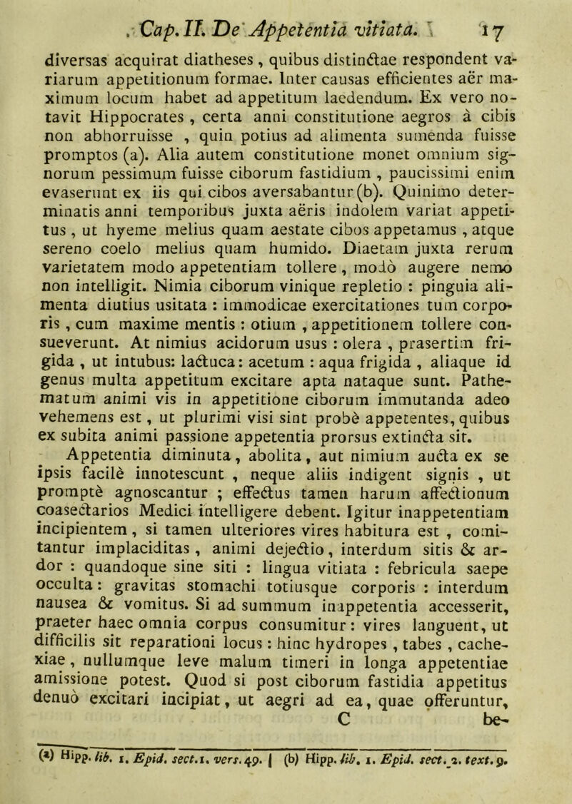 diversas acquirat diatheses , quibus distindlae respondent va- riarum appetitionum formae. Inter causas efficientes aer ma- ximum locum habet ad appetitum laedendum. Ex vero no- tavit Hippocrates , certa anni constitutione aegros a cibis non abhorruisse , quin potius ad alimenta sumenda fuisse promptos (a). Alia autem constitutione monet omnium sig- norum pessimum fuisse ciborum fastidium , paucissimi enim evaserunt ex iis qui cibos aversabantur (b). Quinimo deter- minatis anni temporibus juxta aeris indolem variat appeti- tus , ut hyeme melius quam aestate cibos appetamus , atque sereno coelo melius quam humido. Diaetam Juxta rerum varietatem modo appetentiam tollere, modo augere nemo non intelligit. Nimia ciborum vinique repletio : pinguia ali- menta diutius usitata : immodicae exercitationes tum corpo- ris , cum maxime mentis : otium , appetitionem tollere con- sueverunt. At nimius acidorum usus : olera , prasertim fri- gida , ut intubus: laduca: acetum : aqua frigida , aliaque id genus multa appetitum excitare apta nataque sunt. Pathe- matum animi vis in appetitione ciborum immutanda adeo vehemens est, ut plurimi visi sint probe appetentes, quibus ex subita animi passione appetentia prorsus extindla sit. Appetentia diminuta, abolita, aut nimium aucta ex se ipsis facile innotescunt , neque aliis indigent signis , ut prompte agnoscantur ; efFedtus tamen harum afFedtionum coasectarios Medici intelligere debent. Igitur inappetentiam incipientem, si tamen ulteriores vires habitura est , comi- tantur implaciditas, animi dejedlio, interdum sitis ar- dor : quandoque sine siti : lingua vitiata : febricula saepe occulta: gravitas stomachi totiusque corporis : interdum nausea & vomitus. Si ad summum inappetentia accesserit, praeter haec omnia corpus consumitur: vires languent, ut difficilis sit reparationi locus: hinc hydropes , tabes , cache- xiae , nullumque leve malum timeri in longa appetentiae amissione potest. Quod si post ciborum fastidia appetitus denuo excitari incipiat, ut aegri ad ea, quae offeruntur, C be-