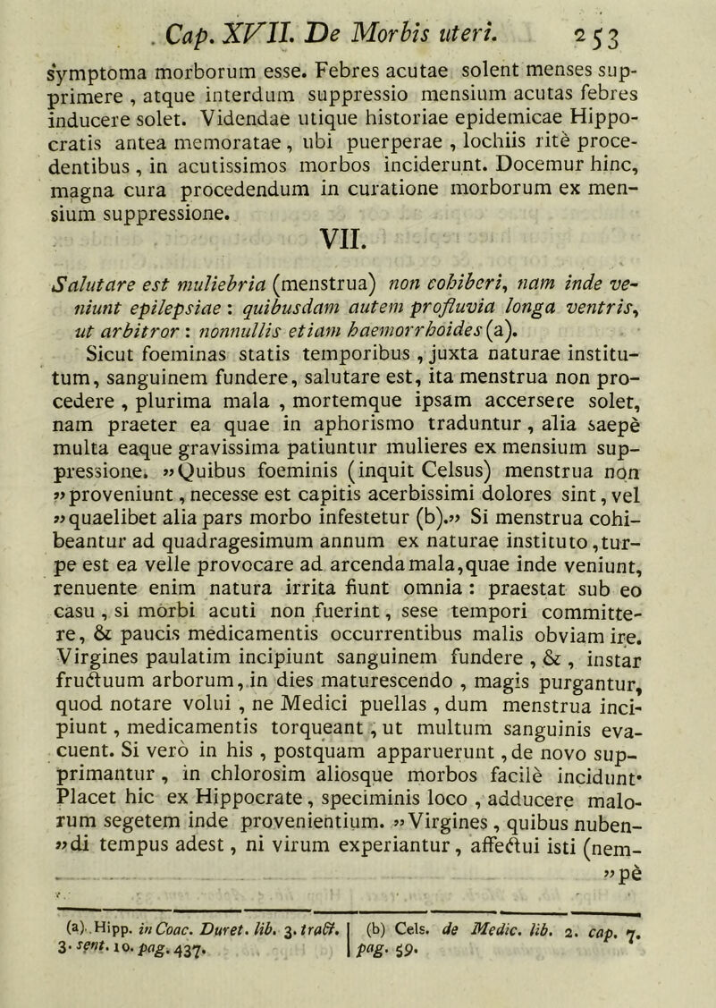 symptoma morborum esse. Febres acutae solent menses sup- primere , atque interdum suppressio mensium acutas febres inducere solet. Videndae utique historiae epidemicae Hippo- cratis antea memoratae, ubi puerperae , lochiis rite proce- dentibus , in acutissimos morbos inciderunt. Docemur hinc, magna cura procedendum in curatione morborum ex men- sium suppressione. VII. Salutare est muliebria (menstrua) non cohiberi^ nam inde ve~ niunt epilepsiae: quibusdam autem profluvia longa ventris.^ ut arbitror : nonnullis etiam haemorrhoides (a). Sicut foeminas statis temporibus , juxta naturae institu- tum, sanguinem fundere, salutare est, ita menstrua non pro- cedere , plurima mala , mortemque ipsam accersere solet, nam praeter ea quae in aphorismo traduntur, alia saepe multa eaque gravissima patiuntur mulieres ex mensium sup- pressione. wQuibus foeminis (inquit Celsus) menstrua non ?> proveniunt, necesse est capitis acerbissimi dolores sint, vel quaelibet alia pars morbo infestetur (b).« Si menstrua cohi- beantur ad quadragesimum annum ex naturae instituto,tur- pe est ea velle provocare ad arcenda mala,quae inde veniunt, renuente enim natura irrita fiunt omnia : praestat sub eo casu , si morbi acuti non fuerint, sese tempori committe- re , & paucis medicamentis occurrentibus malis obviam ire. Virgines paulatim incipiunt sanguinem fundere , & , instar fruduum arborum, in dies maturescendo , magis purgantur, quod notare volui , ne Medici puellas , dum menstrua inci- piunt , medicamentis torqueant, ut multum sanguinis eva- cuent. Si vero in his , postquam apparuerunt, de novo sup- primantur , in chlorosim aliosque morbos facile incidunt* Placet hic ex Hippocrate, speciminis loco , adducere malo- rum segetem inde provenientium. «Virgines, quibus nuben- «di tempus adest, ni virum experiantur, alfedui isti (nem- ”pe (a) .Hipp. in Coae. Duret, lib, ■^.tradf. j (b) Ceis, de Medie, lib. 2. cap. n.