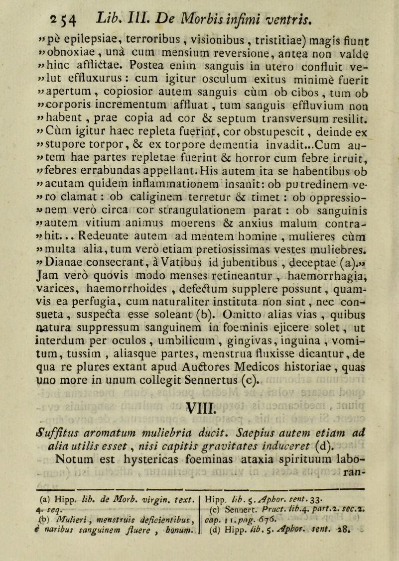 »pe epilepsiae, terroribus, visionibus , tristitiae) magis fiunt «obnoxiae , und cum mensium reversione, antea non valde «hinc afflidae. Postea enim sanguis in utero confluit ve- «lut effluxurus : cum igitur osculum exitus minime fuerit «apertum, copiosior autem sanguis cum ob cibos, tum ob «corporis incrementum affluat, tum sanguis effluvium non «habent, prae copia ad cor & septum transversum resilit. «Cum igitur haec repleta fuerint, cor obstupescit, deinde ex «stupore torpor, & ex torpore dementia invadit...Cum au- «tem hae partes repletae fuerint & horror cum febre irruit, «febres errabundas appellant.His autem ita se habentibus ob «acutam quidem inflammationem insanit: ob putredinem ve- «ro clamat: ob caliginem terretur & timet: ob oppressio- «nem vero circa cor strangulationem parat : ob sanguinis >* autem vitium animus moerens & anxius malum contra- «hit... Redeunte autem ad mentem homine , mulieres cum «multa alia, tum vero etiam pretiosissimas vestes muliebres. «Dianae consecrant, a Vatibus id jubentibus , deceptae (a).M Jam vero quovis modo menses retineantur , haemorrhagia, varices, haemorrhoides , defedum supplere possunt, quam- vis ea perfugia, cum naturaliter instituta non sint, nec con- sueta , suspeda esse soleant (b). Omitto alias vias , quibus ftatura suppressum sanguinem in foeminis ejicere solet, ut interdum per oculos , umbilicum , gingivas, inguina , vomi- tum, tussim , aliasque partes, menstrua fluxisse dicantur, de qua re plures extant apud Audores Medicos historiae , quas uno more in unum collegit Sennertus (c). VIII. Suffitus aromatum muliebria ducit. Saepius autem etiam ad alia utilis esset, nisi capitis gravitates induceret (d). Notum est hystericas foeminas ataxia spirituum labo- ran- (a) Hipp. lib. de Morb. virgin, text. 4. seq. (b) Mulieri, menstruis deficientibus, e naribus sanguinem fluere , bonum. Hipp. lib. ^.^phor. sent.^l- (c) SennerC. Pruct. lib./^. part.i. sec.i, cap. I y.png. 616. {d) lib.i..i4pbor. sent. 18.