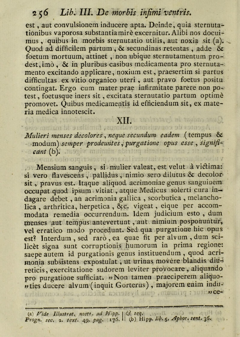 est, aut convulsionem inducere apta. Deinde, quia sternuta- tionibus vaporosa substantiamir^ excernitur. Alibi nos docui- mus , quibus in morbis sternutatio utilis, aut noxia sit (a). Quod ad difficilem partum, & secundinas retentas , adde & foetum mortuum, attinet , non ubique sternutamentum pro- dest,imo , & in pluribus casibus medicamenta pro sternuta- mento excitando applicare, noxium est, praesertim si partus difficultas ex vitio organico uteri, aut pravo foetus positu contingat. Ergo cum mater prae infirmitate parere non po- test, foetusque iners sit, excitata sternutatio partum optime promovet. Quibus medicamentis id efficiendum sit, ex mate- ria medica innotescit. XII. Mulieri menses decolores, neque secundum eadem (tempus & modum) semper prodeuntes ^ purgatione opus esse , signifi-' eant (b). Mensium sanguis, si mulier valeat, est velut a vidlima: si vero flavescens , pallidus, nimio sero dilutus & decolor sit, pravus est. Itaque aliquod acrimoniae genus sanguinem occupat quod ipsum vitiat , atque Medicus solerti cura in-« dagare debet, an acrimonia gallica , scorbutica , melancho- lica , arthritica, herpetica , &c. vigeat, eique per accom- modata remedia occurrendum. Idem judicium esto , dum menses aut tempus antevertunt, aut nimium posponuntur, vel erratico modo procedunt. Sed qua purgatione hic opus est? Interdum , sed raro , ea quae fit per alvum , dum sci- licet signa sunt corruptionis humorum in prima regione: saepe autem id purgationis genus instituendum, quod acri- monia subsistens expostulat, ut urinas movere blandis diu-» reticis, exercitatione sudorem leviter provocare , aliquando pro purgatione sufficiat. «Non tamen praeciperem aliquo- lUies ducere alvum (inquit Gorterus), majorem enim indu- « ce- ^ ^ ^ _ (a) t^ide Illustrat, nostr. t\d Hlpp. I id seq. Progri. sec. a. text. 49. pag. 176. 1 (,b) Hipf. lib^ i. .^p^or, sent. 2,6,