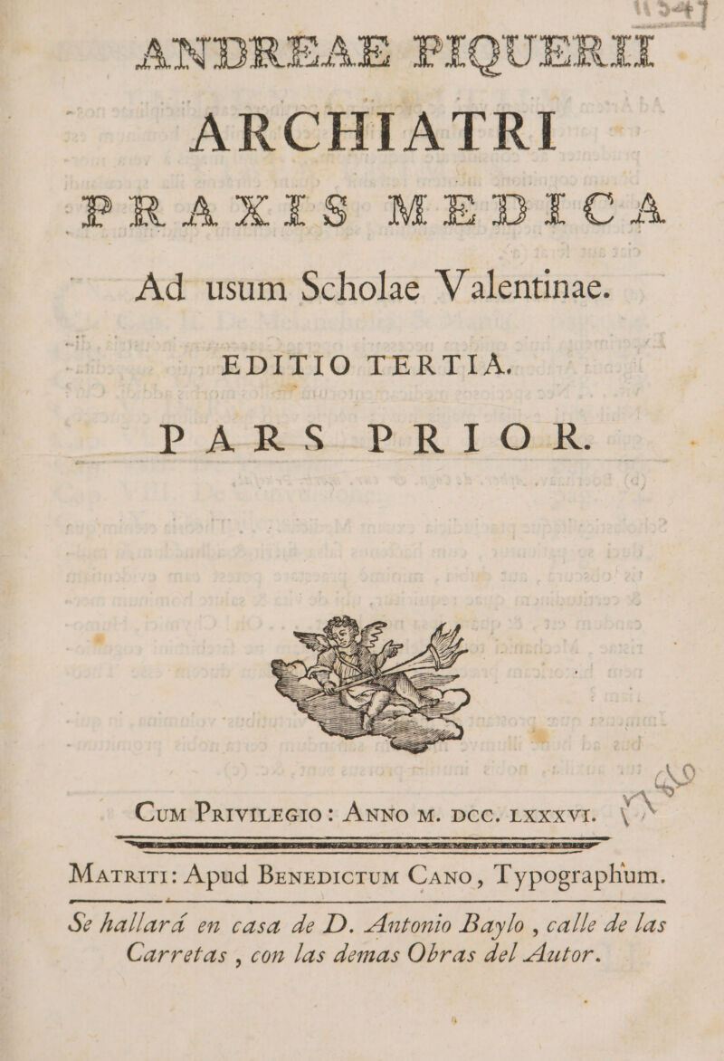 ANDREAE PIQUERII. ARCHIATRI PRAXIS MEDICA - Ad usum Scholae Valentinae. EDITIO TERTIA. UB LS opu. J-bdis Cux PnivitEGIo: ÁNNO M. DOC. IXXXVI. V^ Marnrri: Apud Bzxzpicruw Caso, Typographum. Se hallará en casa de D. zAutonio Baylo , calle de las Carretas , con las demas Obras del Autor.