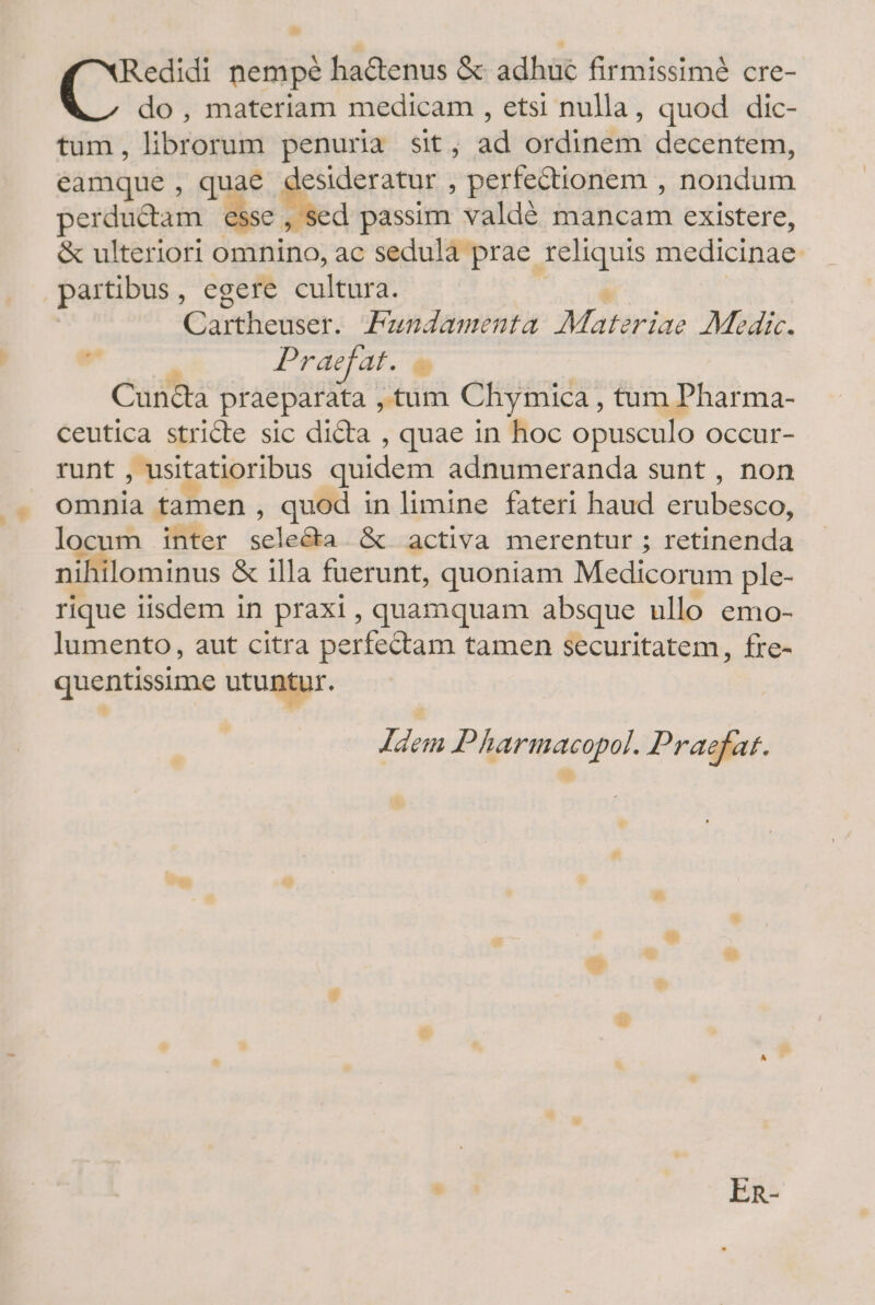 * Redidi nempé ha&amp;enus &amp; adhuc firmissim&amp; cre- do, materiam medicam , etsi nulla, quod dic- tum, librorum penuria sit, ad ordinem decentem, eamque , quae desideratur , perfectionem , nondum perductam esse , sed passim valdé mancam existere, &amp; ulteriori omnino, ac sedula prae. pps medicinae partibus, egere cultura. Cartheuser. Pundamenta Mararisa Medic. » Pr aefat. ü Cun&amp;a praeparata , tum Chymica , tum Pharma- ceutica stricte sic dicta , quae in hoc opusculo Occur- runt , usitatioribus quidem adnumeranda sunt , non omnia tamen , quod in limine fateri haud erubeseo, locum inter reriehsa &amp; activa merentur ; vitia nihilominus &amp; illa fuerunt, quoniam Medicorum ple- rique iisdem in praxi, quamquam absque ullo emo- lumento, aut citra perfectam tamen securitatem, fre- quentissime utuntur. Idem Pharmacopol. Praefat.