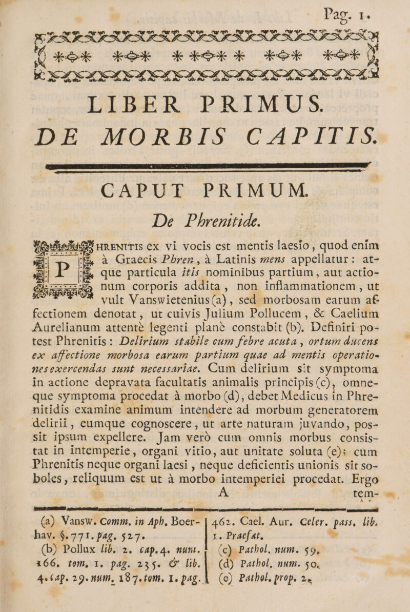 p | Pag. r. X XRSULSURUESURSOHSURHSURSOHSURSURSUESCN Wi deeok Gkesk Goes GROSE Geek UT K Eae XO CEDE DEC SC S SCSSOE SCC . LIBER PRIMUS. DE MORBIS CAPITIS. CAPUT PRIMUM. De Phrenitide. toten umENrTIS ex vi vocis est mentis laesio, quod enim (gj 5 à Graecis P/brez , à Latinis sens appellatur: at- »g B BK que particula 7s nominibus partium , aut actio- ———— SQ num corporis addita , non inflammationem , ut vult Vanswietenius(a), sed morbosam earum af fectionem denotat, ut cuivis Julium Pollucem , &amp; Caelium Aurelianum attente legenti plané constabit (b). Definiri po- test Phrenitis: Delirium stabile cum febre acuta , ortum ducens ex affectione morbosa earum partium quae ad. mentis operatio- nesexercendas sunt necessariae. Cum delirium sit symptoma in actione depravata facultatis animalis principis(c), omne- que symptoma procedat à morbo (d), debet Medicus in Phre- nitidis examine animum intendere ad morbum generatorem delitii, eumque cognoscere , ut arte naturam juvando, pos- sit ipsum expellere. Jam veró cum omnis morbus consis- tat in intemperie, organi vitio, aut unitate soluta (e); cum Phrenitis neque organi laesi , neque deficientis unionis sit so- boles , reliquum est ut à morbo intemperiei procedat. Ergo As tem-- (a) Vansw. Comm. in Aph. Boer- | 462. Cael. Aur. Celer. pass, lib. hav. $.771. pag. 527. | t. Praefat, * (b) Pollux lib. 2. cap.4. numi. | (c) Pathol. num. 59, 366, tem, 1. pag. 235. (9 | (d) Pathol, num. 50.