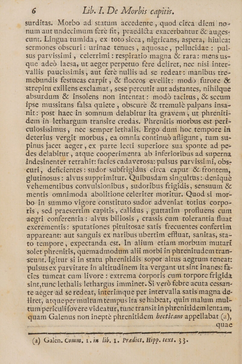 surditas. Morbo ad statum accedente , quod circa: diem no- num aut undecimum fere fit) praedicta exacerbahtur &amp;G auges- cunt. Lingua tumida, ex toto sicca, nigricans, aspera, hiulca: sermones obscuri: urinae tenues , aquosae, pellucidae : pul- sus parvissiml , celerrimi:respiratio magna &amp; rara: mens us- que adeo laesa, ut aeger perpetuo fere deliret, nec nisi inter- vallis paucissimis , aut fere nullis ad se redeat: manibus tre- mebundis festucas carpit, &amp; floccos evellit: modo furore &amp; strepitu exiliens. exclamat , sese percutit aut adstantes, nihilque absurdum &amp; insolens non intentat: modó tacitus, &amp; secum ipse mussitans falsa quiete , obscure &amp; tremulé palpans insa- nit: post haec in somnum delabitur ita gravem , ut phreniti- dem in. lethargum transire credas. Phrenitis morbus est peri- culosissimus, nec semper lethalis. Ergo duni hoc tempore in deterius vergit morbus, ea omnia continuó afligunt , tum su- pinus jacet aeger,ex parte lecti superiore sua sponte ad pe- des delabitur , atque cooperimenta ab inferioribus ad superna indesinenter retrahit: facies cadaverosa: pulsus parvissimi, obs- «uri, deficientes: sudor subfrigidus circa caput G frontem, glutinosus : alvus supprimitur. Quibusdam singultus ::deniqué vcehementibus convulsionibus , sudoribus frigidis, sensuum &amp; mentis omnimoda abolitione celeriter moritur. Quod si mor- bo-in summo vigore constituto sudor adveniat totius corpo- ris , sed praesertim capitis, calidus , guttatim profluens cum aegri conferentia : alvus biliosis , crassis cum tolerantía fluat excrementis: sputationes pituitosae satis frecuentes confertim appareant: aut sanguis ex naribus ubertim effluat, sanitas, sta- to tempore , expectanda est. In alium etiam morbum mutari solet phrenitis, quemadmodum alii morbi in phrenitudemtran- seunt. Igitur si in statu phrenitidis sopor altus aegrum teneat: pulsusex parvitate in altitadinem ita vergant ut sint inanes: fa- cies tumeat cum livore : extrema corporis cum torpore frigida sint,tunc lethalis lethargus imminet. Si veró febre acuta cessan- te aeger àd se redeat, interimque per intervalla satis magna de- liret, atquepermultumtempus ita se habeat, quin malum mul- tum periculifovere videatur, tunc transitin phrenitidem lentam; quam Galenus non inepté phrenitidem Pbecticarz appellabat (a), TS | | —— quae (a) Galen. Comm, 1, in lib. 1. Predict, Hipp. text. 33. [EE