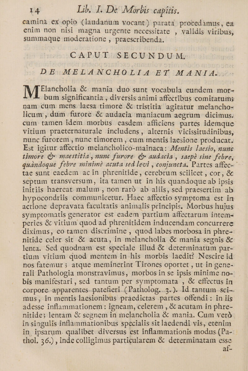 camina ex opio (laudanum vocant) parata procedimus, ed enim non nisi magna urgente necessitate , validis viribus, summaque moderatione , praescribenda. CAPUT SECUNDUM. DE MELANCHOLIA ET MANI A. Elancholia G&amp; mania duo sunt vocabula eundem mor- bum significantia , diversis animi affectibus comitatum nam cum. mens. laesa timore &amp; tristitia agitatur melancho- licum, dum furore &amp; audacia maniacum aegrum dicimus. cum. tamen idem. morbus easdem afficiens partes idemque vitium praeternaturale includens, alternis vicissitudinibus, nunc furorem , nunc timorem , cum mentis laesione producat. Est igitur affectio melancholico-mainaca: Mentis laesio, nunc timore Qv maestitia , nunc furore: &amp; audacia , saepà sine. febre, quándoque febre minimà acuta sed levi , conjuncta. Partes affec- ' tae sunt eaedem acin phrenitide, cerebrum scilicet , cor, &amp; septum transversum, ita tamen ut in his quandoque ab ipsis initiis haereat malum , non raro ab aliis, sed praesertim ab hypocondriis communicetur. Haec affectio symptoma est in actione depravata facultatis animalis principis. Morbus hujus symptomatis generator est eadem partium affectarum intem- peries &amp; vitium quod ad phrenitidem inducendam concurrere diximus, eo tamen discrimine , quod labes morbosa in phre- nitide celer sit &amp; acuta, in melancholia &amp; mania segnis &amp; lenta. Sed quodnam est speciale illud &amp; determinatum par- tium vitium quod mentem in his morbis laedit? Nescire id nos fatemur ; atque meminerint Tirones oportet , ut in gene- rali Pathologia monstravimus, morbos in se ipsis minime no- bis manifestari, sed tantum per symptomata , &amp; effectus in corpore--apparentes- patefieri. ( Patholog...3.). Id tantum sci-. mus, in mentis laesionibus praedictas partes offendi: in iis adesse inflammationem : igneam, celerem , &amp; acutam in phre- nitide; lentam &amp; segnem in melancholia &amp; mania. Cum veró in singulis inflammationibus specialis sit laedendi vis, etenim in ipsarum. qualibet. diversus est inflammationis modus (Pa- thol. 56.) , inde colligimus particularem &amp; determinatam T: adi-