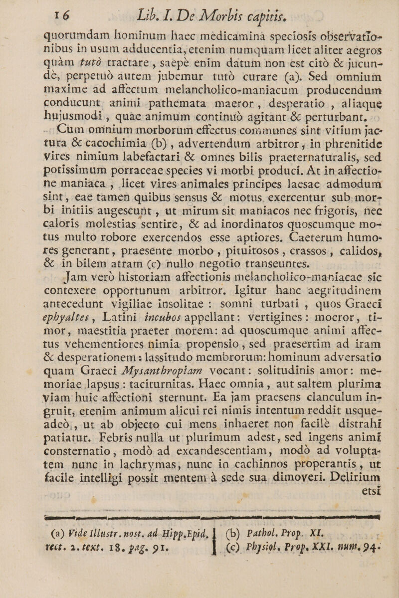 quorumdam hominum haec medicamina speciosis observatlo- nibus in usum adducentia, etenim numquam licet aliter aegros quàm ztà tractare , saepe enim datum non est citó &amp; jucun- dé, perpetuó autem jubemur tutó curare (a) Sed omnium maxime ad affectum melancholico-maniacum producendum conducunt. animi pathemata maeror, desperatio , aliaque hujusmodi , quae animum continuó agitant &amp; perturbant. -; Cum omnium morborum effectus communes sint vitium jac- tura &amp; cacochimia (b) , advertendum arbitror , in phrenitide vires nimium labefactari &amp; omnes bilis praeternaturalis, sed potissimum porraceae species vi morbi produci. At in affectio- ne maniaca , licet vires animales principes laesac admodum sint, eae tamen quibus sensus &amp; motus. exercentur sub.mor- bi initiis augescunt , ut mirum sit maniacos nec frigoris, nec caloris molestias sentire, &amp; ad inordinatos quoscumque mo- tus multo robore exercendos esse aptiores. Caeterum humo- res generant, praesente morbo , pituitosos , crassos , calidos, &amp; in bilem atram (c) nullo negotio transeuntes. Jam veró historiam affectionis melancholico-maniacae sic contexere opportunum arbitror. Igitur hanc aegritudinem antecedunt vigiliae insolitae : somni turbati , quos Graeci epbyaltes , Latini imcubos appellant: vertigines: moeror, ti- mor, maestitia praeter morem: ad quoscumque animi affec- tus vehementiores nimia. propensio, sed praesertim ad iram &amp; desperationem: lassituado membrorum: hominum adversatio quam Graeci Mysantbropiam vocant: solitudinis amor: me- moriae lapsus: taciturnitas. Haec omnia , aut saltem plurima viam huic affectioni sternunt. Ea jam praesens clanculum in- gruit; etenim animum alicui rei nimis intentum reddit usque- adceó,, ut ab objecto cui mens inhaeret non facilé distrahi patiatur. Febris nulla ut plurimum adest, sed ingens animi consternatio , modó ad excandescentiam, modó ad volupta- tem. nunc in lachrymas, nunc ia cachinnos properantis, ut facile intelligi possit mentem à sede sua. dimoveri. Delirium etsi (a) Vide Illustr . most. ad Hipp.Epid.] (b) Pathol, Prop. XI. t€ct. 2. t€Xf, 18, pag. 91. |. (Q Physiol, Prop, XXI. num. 94--