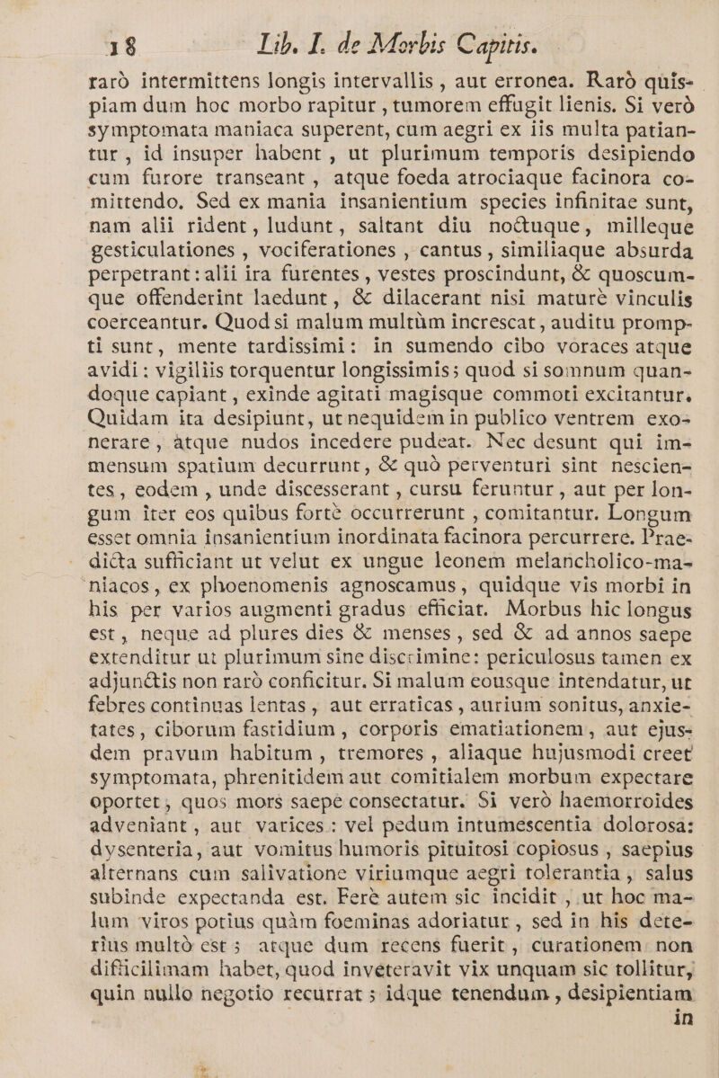 raró intermittens longis intervallis , aut erronea. Raró quis-- piam dum hoc morbo rapitur , tumorem effugit lienis. Si veró symptomata maniaca superent, cum aegri ex iis multa patian- tur, id insuper habent , ut plurimum temporis desipiendo cum furore transeant, atque foeda atrociaque facinora co- mittendo. Sed ex mania insanientium species infinitae sunt, nam alii rident, ludunt, saltant diu no&amp;uque, milleque gesticulationes , vociferationes , cantus , similiaque absurda perpetrant:alii ira furentes , vestes proscindunt, &amp; quoscum- que offenderint laedunt, &amp; dilacerant nisi mature vinculis coerceantur. Quodsi malum multüm increscat , auditu promp- ti sunt, mente tardisimi: in sumendo cibo voraces atque avidi : vigiliis torquentur longissimis; quod si somnum quan- doque capiant , exinde agitati magisque commoti excitantur. Quidam ita desipiunt, ut nequidem in publico ventrem exo- nerare, atque nudos incedere pudeat. Nec desunt qui im- mensum spatium decurrunt, &amp; quà perventuri sint nescien- tes, eodem , unde discesserant , cursu feruntur , aut per lon- gum iter eos quibus forté occurrerunt , comitantur. Longum esset omnia insanientium inordinata facinora percurrere. Prae- di&amp;a sufficiant ut velut ex ungue leonem melancholico-ma- 'niacos, ex phoenomenis agnoscamus , quidque vis morbi in his per varios augmenti gradus efficiat. Morbus hic longus est, neque ad plures dies &amp; menses , sed &amp; ad annos saepe extenditur ut plurimum sine discrimine: periculosus tamen ex adjun&amp;is non raró conficitur. $i malum eousque intendatur, ut febres continuas lentas, aut erraticas , aurium sonitus, anxie- tates, ciborum fastidium , corporis ematiationem , aut ejus- dem pravum habitum , tremores , aliaque hujusmodi creet symptomata, phrenitidem aut comitialem morbum expectare Oportet, quos mors saepe consectatur. Si veró haemorroides adveniant, aut varices: vel pedum intumescentia dolorosa: dysenteria, aut vomitus humoris pituitosi copiosus , saepius alternans cum salivatione viriumque aegri tolerantia , salus subinde expectanda est. Fere autem sic incidit , ut hoc ma- lum viros potius quàm foeminas adoriatur , sed in his dete- rius multó est 5 atque dum recens fuerit , curationem. non difiicilimam habet, quod inveéteravit vix unquam sic tollitur, quin nullo negotio recurrat ; idque tenendum , desipientiam | in px