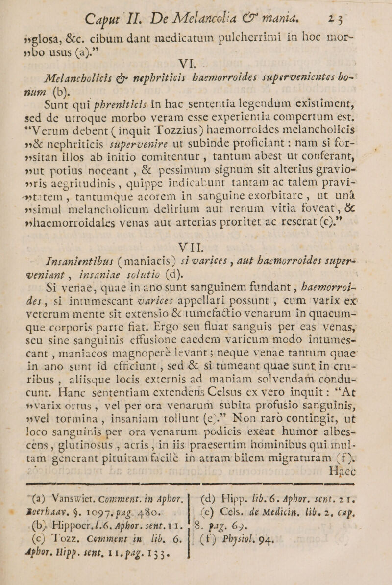 »glosa, &amp;c. cibum dant medicatum pulcherzimi in hoc. mor- »bo usus (a). | VI. . | Melancholicis d nepbriticis baemorroides supervenientes bo- num (b) Sunt qui pbreniticis in hac sententia legendum existiment, sed de utroque morbo veram esse experientia compertum est, Verum debent ( inquit Tozzius) haemorrcides melancholicis »&amp; nephriticis supervenire ut subinde proficiant : nam si for- »sitan illos ab initio comitentur , tantum abest ut conferant, »ut potius noceant , &amp; pessimum signum sit alterius gravio- »ris aegritudinis, quippe indicabunt tantam ac talem pravi- tatem , tantumque acorem in sanguine exorbitare , ut una »simul melancholicum delirium aut renum vitia foveat , &amp; »haemorroidales venas aut arterias proritet ac reserat (c).' VA Insanientibus ( maniacis) 5i varices , aut baemorroides supera. veniant , insaniae solutio (d). | Si venae, quae in ano sunt sanguinem fundant , Paemorroi- des, si intumescant varices appellari possunt , cum varix ex: veterum mente sit extensio &amp; tumefactio venarum in quacum- que corporis parte fiat. Ergo seu fluat sanguis per eas venas, seu sine sanguinis effusione eaedem varicum modo intumes- cant , maniacos magnopere levant ; neque venae tantum quae in ano sunt id efGciunt , sed &amp; si tumeant quae supt in cru- ribus, aliisque locis externis ad maniam solvendam condu- cunt. Hanc sententiam extendens Celsus ex vero inquit: ''At »varix ortus, vel per ora venarum subita profusio sanguinis, »vel tormina , insaniam tollunt (e». Non raro contingit, ut loco sanguinis per ora venarum podicis exeat humor albes- cens , glutinosus , acris, in iis praesertim hominibus qui inul- tam generant pituitam facilé in atram bilem migraturam (f). | , Haec mum RA RSETUP (3) Vanswiet. Comment.in Aphor. | (d) Hipp. lb. 6. Aphor. sent. 2 1. Roerbaay, $. 1097. pag. 480. | . (e) Cels. de Medicin, lib. 2. cap. (bj. Hippocr./.6. Aphor. sent. 11. , 8. pag. 6». Aphor. Hipp. sent, V1. pag. 153.