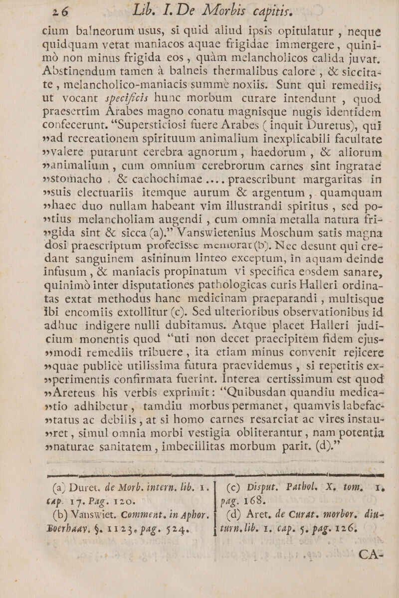 cium baíneorum usus, si quid aliud ipsis opitulatur , neque quidquam vetat maniacos aquae frigidae immergere, quini- mó non minus frigida eos , quàm melancholicos calida juvat. Abstinendum tamen à balneis thermalibus calore , &amp; siccita- te , melancholico-maniacis summe noxiis. Sunt qui remediis; ut vocant specif/cis hunc morbum curare intendunt , quod praesertim Arabes magno conatu magnisque nugis identidem confecerunt. Supersticiosi fuere Arabes ( inquit Duretus), qui »ad recreationem spirituum animalium inexplicabili facultate »valere putarunt cerebra agnorum, haedorum , &amp; aliorum »animalium , cum omnium cerebrorum carnes sint ingratae »stomacho . &amp; cachochimae....praescribunt margaritas in »suis electuariis itemque aurum &amp; argentum ,. quamquam »haec duo nullam habeant vim illustrandi spiritus , sed po- »tius melancholiam augendi , cum omnia metalla natura fri- »gida sint &amp; sicca (a). Vanswietenius Moschum satis magna dosi praescriptum profecisse memorat (b). Nec desunt qui cre- dant sanguinem asininum linteo exceptum, in aquam deinde infusum , &amp; maniacis propinatum vi specifica eosdem sanare, quinimó inter disputationes pathologicas curis Halleri ordina- tas extat methodus hanc medicinam praeparandi , multisque ibi encomiis extollitur (c). Sed ulterioribus observationibus id adhuc indigere nulli dubitamus. Átque placet Halleri judi- cium: monentis quod uti non decet praecipitem fidem ejus- »modi remediis tribuere, ita etiam minus convenit rejicere »quae publice utilissima futura praevidemus , si repetitis ex- »perimentis confirmata fuerint. Interea certissimum est quod »Areteus his verbis exprimit: Quibusdan quandiu medica- »tio adhibetur, tamdiu morbus permanet, quamvis labefac- »tatus ac debilis, at si homo carnes resarciat ac vires instau- »ret, simul omnia morbi vestigia obliterantur , nam potentia »naturae sanitatem , imbecillitas morbum parit. (d). (a) Duret. de Morb. intern. lib. 3. | (c) Disput. Patbol. X. tom. 1, €4p. 17. Pag. 120. | pag. 168. (b) Vanswiet. Commeat, in Aphor. || (d) Aret. de Curat. morbor. diu- Boerbaay, $. 3123« pag. 524. Hirn, lib. Y. cap. 5. pag. 126. CA: