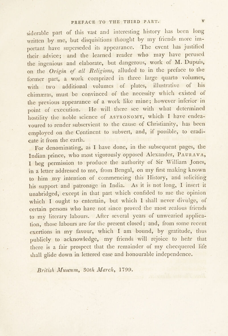 sklerable part of this vast and interesting liistory has been long written by me, but disquisitions thought by my friends more im- portant have superseded its appearance. The event has justilied their advice; and the learned reader who may have perused the ingenious and elaborate, but dangerous, work of M. Dupuis, on the Origin of all Religions, alluded to in the preface to the former part, a work comprized in three large quarto volumes, with two additional volumes of plates, illustrative of his chim.-cras, must be convinced of the necessity which existed of the previous appearance of a work like mine; however inferior in point of execution. He will tlicre see with what determined hostility the noble science of astronomy, which I have endea- voured to render subservient to the cause of Christianity, has been employed on the Continent to subvert, and, if possible, to eradi- cate it from the earth. For denominating, as I have done, in the subsequent pages, the Indian prince, who most vigorously opposed Alexander, Paurava, I beg permission to produce the authority of Sir William Jones, in a letter addressed to me, from Bengal, on my first making known to him my intention of commencing this History, and soliciting his support and patronage in India. As it is not long, I insert it unabridged, except in that part which confided to me the opinion which I ought to entertain, but which I shall never divulge, of certain persons who have not since proved the most zealous friends to my literary labours, v^fter several years of unwearied applica- tion, those labours are for the present closed; and, from some recent exertions in my favour, which I am bound, by gratitude, thus publicly to acknowledge, my friends will rejoice to hear that there is a fair prospect that the remainder of my checquered life shall glide down in lettered ease and honourable independence. British Musexim, SOth March, 1799.