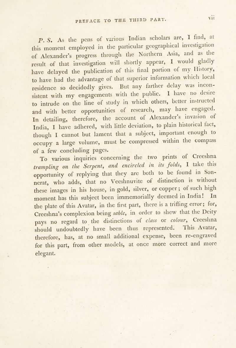 P. S» As the pens of various Indian scholars arc, I find, at this moment employed in the particular geographical investigation of Alexander’s progress through the Northern Asia, and as the result of that investigation will shortly appear, I would gladly have delayed the publication of tins final poition ot my History, to have had the advantage of that superior information which local residence so decidedly gives. But any farther delay was incon- sistent with my engagements with the public. 1 have no desire to intrude on the line of study in which others, better instructed and with better opportunities of research, may have enprged. In detailing, therefore, the account of Alexander’s invasion of India, I have adhered, with little deviation, to plain historical fact, though I cannot but lament that a subject, important enough to occupy a large volume, must be compressed within the compass of a few concluding pages. To various inquiries concerning the two prints of Creeshna trampling on the Serpent, and encircled in its folds, I take this opportunity of replying that they are both to be found in Son- nerat, who adds, that no Veeshnuvite of distinction is w'ithout these images in his house, in gold, silver, or copper; of such high moment has this subject been immemorially deemed in India! In the plate of this Avatar, in the first part, there is a trifling error; for, Creeshna’s complexion being sable, in order to shew that the Deity pays no regard to the distinctions of class or colour, Creeshna should undoubtedly have been thus represented. This Avatar, therefore, has, at no small additional expense, been re-engraved for this part, from other models, at once more correct and more elegant. /