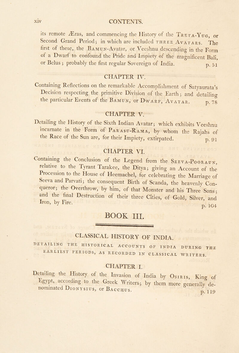 its remote .Tlras, and commencing the History of the TRE rA-YtJG, or Second Grand Period; in which are included three Avatars. The first of these, the BAMUN-Avatar, or Veeshnu descending in the Form of a Dwarf to confound the Pride and Impiety of the magnificent Bali or Belus ; probably the first regular Sovereign of India. p. 5i CHAPTER IV. Containing Reflections on the remarkable Accomplishment of Satyaurata’s Decision respecting the primitive Division of the Earth; and detailino- the particular Events of the Ba’mun, or Dwarf, Avatar. p. 73 CHAPTER V. Detailing the History of the Sixth Indian Avatar; which exhibits Veeshnu incarnate in the Form of Parasu-Rama, by whom the Rajahs of the Race of the Sun are, for their Impiety, extirpated. p. 91 CHAPTER VI. Containing the Conclusion of the Legend from the Seeva-Pooraun, relative to the Tyrant Tarakee, the Ditya; giving an Account of the Procession to the House of Heemachel, for celebrating the Marriage of SeevaandParvati; the consequent Birth of Scanda, the heavenly Con- queror; the Overthrow, by him, of that Monster and his Three Sons; and the final Destruction of their three Cities, of-Gold, Silver and Iron, by Fire. ^ book III. CLASSICAL HISTORY OF INDIA. uetailing the historical accounts of INDIA EARLIEST PERIODS, AS RECORDED IN CLASSICAL during the WRITERS. CHAPTER I. Detailing the History of the Invasion of India by Osiris, Kin- of Egypt, according to the Greek Writers; by them more generally^de- nominated Dionysius, or Bacchus.