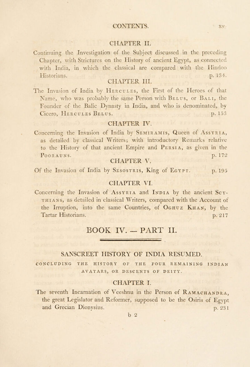 CHAPTER II. Continuing the Investigation of the Subject discussed in the preceding Chapter, with Strictures on the History of ancient Egypt, as connected with India, in which the classical are compared with the Hindoo Historians. p. 134. CHAPTER III. The Invasion of India by Hercules, the First of the Fleroes of that Name, who was probably the same Person with Bel us, or Bali, the Founder of the Balic Dynasty in India, and who is denominated, by Cicero, FIercules Belus. p. 153 CFIAPTER IV. Concerning the Invasion of India by Semiramis. Queen of Assyria, as detailed by classical Writers; with introductory Remarks relative to the History of that ancient Empire and Persia, as given in the POORAUNS. p. 172 CHAPTER y. Of the Invasion of India by Sesostris, King of Egypt. p. 195 CHAPTER VI. Concerning the Invasion of Assyria and India by the ancient Scy- thians, as detailed in classical Writers, compared with the Account of the Irruption, into the same Countries, of Oghuz Khan, by the Tartar Historians. P-217 BOOK IV. — PART ll. SANSCREET HISTORY OF INDIA RESUMED. CONCLUDING THE HISTORY OF THE FOUR REMAINING INDIAN AVATARS, OR DESCENTS OF DEITY. CFIAPTER I. The seventh Incarnation of Veeshnu in the Person of Ramachandra, the great Legislator and Reformer, supposed to be the Osiris of Egypt and Grecian Dionysius. p. 231 ^ b 2