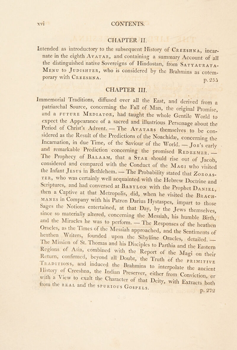 CHAPTER IL Intended as introductory to the subsequent History of Creeshna, incar- nate in the eighth Avatar, and containing a summary Account of all the distinguished native Sovereigns of Hindostan, from Satyaijrata- Menu to JUDISHTER, who is Considered by the Brahmins as cotem- porary with Creeshna. ot^r CHAPTER HI. Immemorial Traditions, diffused over all the East, and derived from a patriarchal Source, concerning the Fall of Man, the original Promise, and a future Mediator, had taught the whole Gentile World to expect the Appearance of a sacred and illustrious Personage about the Period of Christ’s Advent. — The Avatars themselves to be con- sidered as the Result of the Predictions of the Noachida;, concerning the Incarnation, in due Time, of the Saviour of the World. Job’s early and remarkable Prediction concerning the promised Redeemer The Prophecy of Balaam, that a Star should rise out of Jacob, considered and compared with the Conduct of the Magi who visited the Infant Jesus in Bethlehem. — The Probability stated that Zoroas- ter, who was certainly well acquainted with the Hebrew Doctrine and Scriptures, and had conversed at Babylon with the Pronhet Da Mir, s both p. 272
