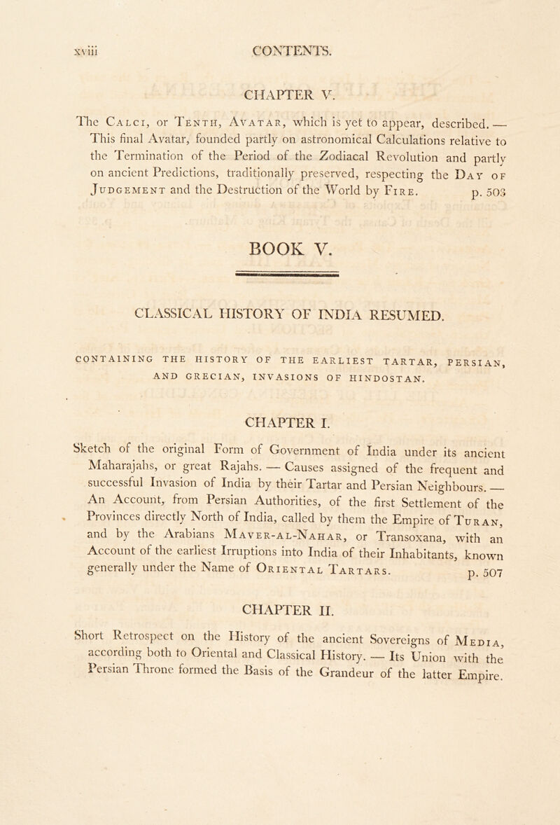CHAPTER y. The Calci, or Tenth, Avatar, which is yet to appear, described. This final Avatar, founded partly on astronomical Calculations relative to the Termination of the Period of the Zodiacal Revolution and partiv on ancient Predictions, traditionally preserved, respecting the Day of Judgement and the Destruction of the World by Fire. p. 503 BOOK V. CLASSICAL HISTORY OF INDIA RESUMED. CONTAINING THE HISTORY OF THE EARLIEST TARTAR, PERSIAN, AND GRECIAN, INVASIONS OF HINDOSTAN. « CHAPTER I. Sketch, of the original Form of Government of India under its ancient Maharajahs, or great Rajahs. — Causes assigned of the frequent and successful Invasion of India by their Tartar and Persian Neighbours. An Account, from Persian Authorities, of the first Settlement of the Provinces directly North of India, called by them the Empire of Tur an, and by the Arabians Maver-al-Nahar, or Transoxana, with an Account of the earliest Irruptions into India of their Inhabitants, known generally under the Name of Oriental Tartars. p. 507 CHAPTER II. Short Retrospect on the History of the ancient Sovereigns of Media, according both to Oriental and Classical History. — Its Union with the Persian Throne formed the Basis of the Grandeur of the latter Empire.