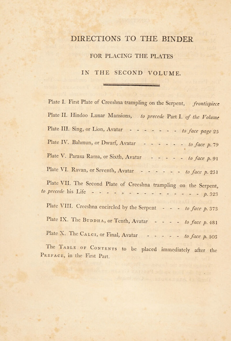 DIRECTIONS TO THE BINDER FOR PLACING TFIE PLATES IN THE SECOND VOLUME. Plate I. P'irst Plate of Creeshna trampling on the Serpent, frontispiece Plate II. Hindoo Lunar Mansions, to precede Part I. of the Volume Plate III. Sing, or Lion, Avatar ig face page 25 Plate IV. Bahmun, or Dwarf, Avatar to face p. 79 Plate V. Parasu Rama, or Sixth, Avatar to face p. 91 Plate VI. Ravan, or Seventh, Avatar to face p. 231 Plate VII. The Second Plate of Creeshna trampling on the Serpent, to precede his Life - - . . » 323 Plate VIII. Creeshna encircled by the Serpent - - - to face p. 373 Plate IX. The Buddha, or Tenth, Avatar - - - . to face p.‘tZi Plate X. The Calci, or Final, Avatar to face n. 7m The Table of Contents to be placed immediately after the Preface, in the First Part.