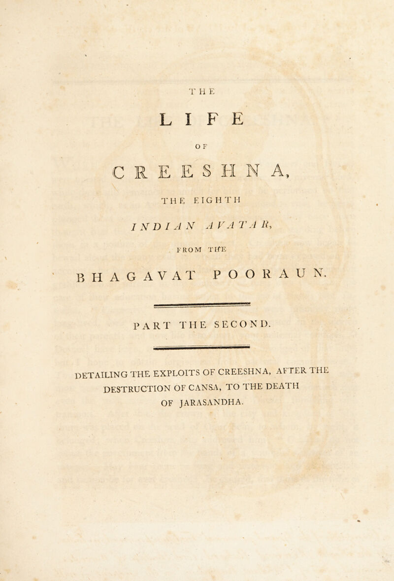'r H E LIFE O F C R E E S H N A, T M E EIGHT H INDIAN AVATAR. . FROM TI-fE B H A G A V A T P O O R A U N. P A R T T HE S E C O N I). DETAILING THE EXPLOITS OF CREESHNA, AFTER THE DESTRUCTION OF CANSj\, TO THE DEATH OF JARASANDHA.