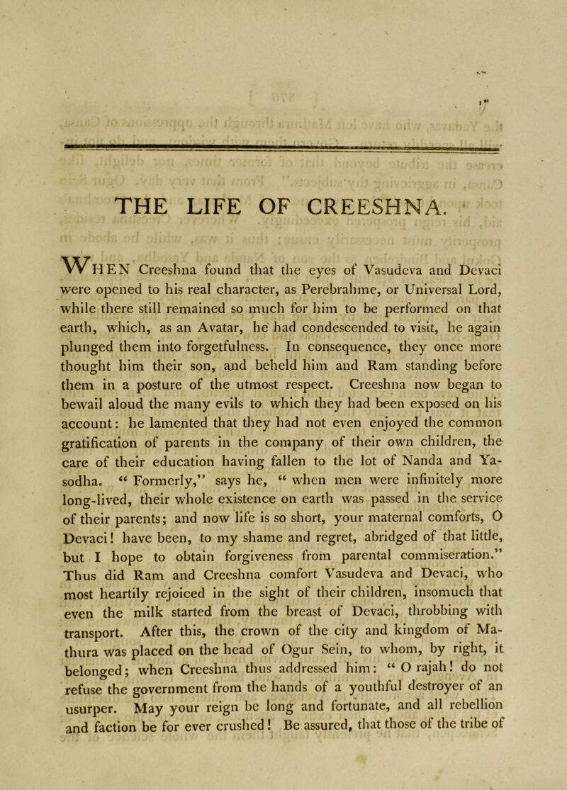 THE LIFE OF CREESHNA. WH EN Creeshna found that the eyes of Vasudcva and Dcvaci were opened to his real character, as Perebrahme, or Universal Lord, while there still remained so much for him to be performed on that earth, which, as an Avatar, he had condescended to visit, he again plunged them into forgetfulness. In consequence, they once more thought him their son, ajid beheld him and Ram standing before them in a posture of the utmost respect. Creeshna now began to bewail aloud the many evils to which they had been exposed on his account; he lamented that they had not even enjoyed the common gratification of parents in the company of their own children, the care of their education having fallen to the lot of Nanda and Ya- sodha. “ Formerly,” says he, “ when men were infinitely more long-lived, their whole existence on earth was passed in the service of their parents; and now life is so short, your maternal comforts, O Devaci! have been, to my shame and regret, abridged of that little, but I hope to obtain forgiveness from parental commiseration.” Thus did Ram and Creeshna comfort Vasudeva and Devaci, who most heartily rejoiced in the sight of their children, insomuch that even the milk started from the breast of Devaci, throbbing with transport. After this, the crown of the city and kingdom of Ma- thura was placed on the head of Ogur Sein, to whom, by right, it belonged; when Creeshna thus addressed him: “ O rajah! do not refuse the government from the hands of a youthful destroyer of an usurper. May your reign be long and fortunate, and all rebellion and faction be for ever crushed! Be assured, that those of the tribe of