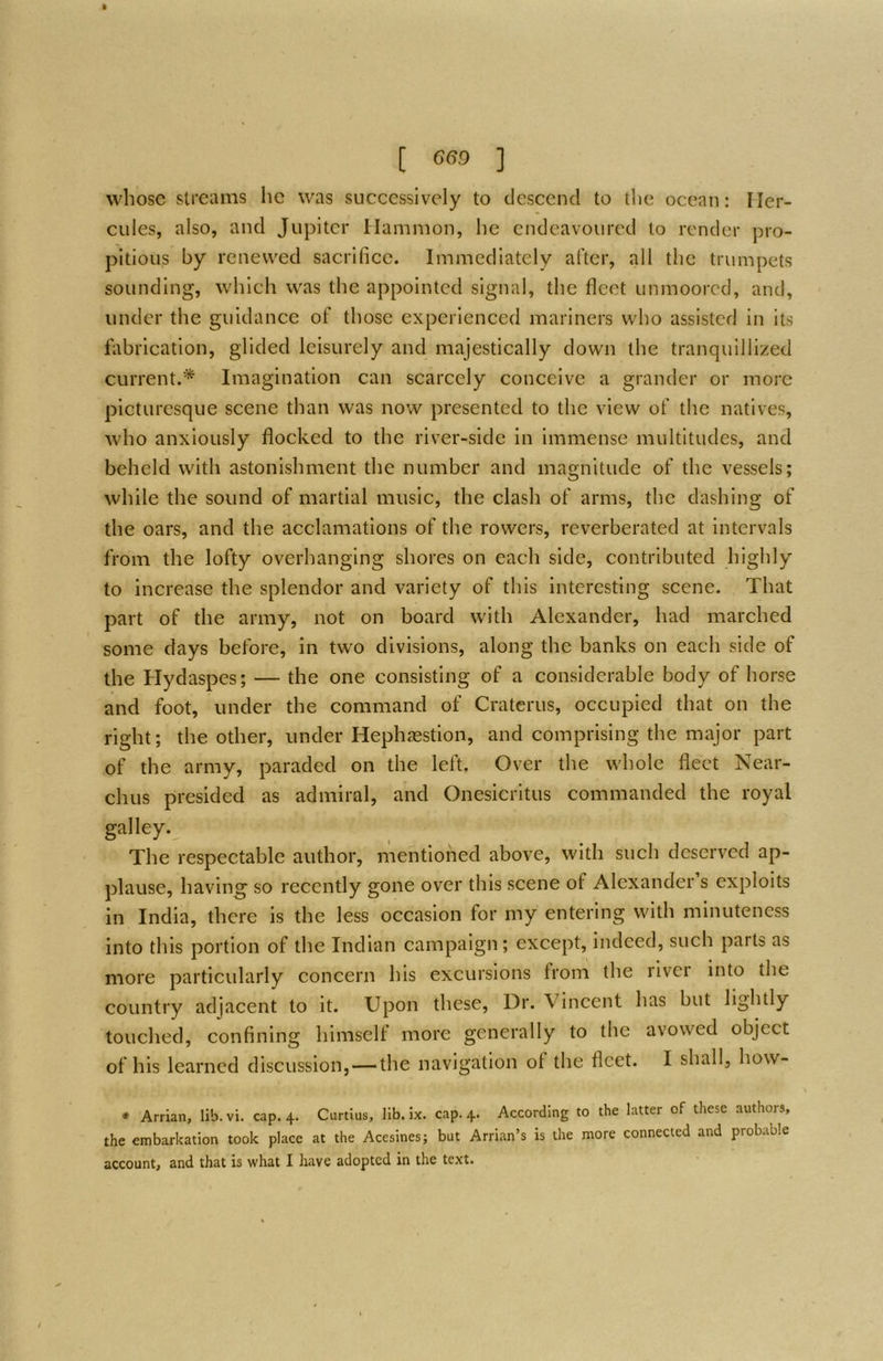 whose streams he was successively to tlcscend to tlie ocean: Her- cules, also, and Jupiter Hammon, he endeavoured to render pro- pitious by renewed sacrifice. Immediately after, all the trumpets sounding, which was the appointed signal, the fleet unmoored, and, under the guidance of those experienced mariners who assisted in its fi\brication, glided leisurely and majestically down the tranquillized current.* Imagination can scarcely conceive a grander or more picturesque scene than was now presented to the view of the natives, who anxiously flocked to the river-side in immense multitudes, and beheld with astonishment the number and magnitude of the vessels; while the sound of martial music, the clash of arms, the dashing of the oars, and the acclamations of the rowers, reverberated at intervals from the lofty overhanging shores on each side, contributed highly to increase the splendor and variety of this interesting scene. That part of the army, not on board with Alexander, had marched some days before, in two divisions, along the banks on each side of the Hydaspes; — the one consisting of a considerable body of horse and foot, under the command of Cratcrus, occupied that on the right; the other, under Hephasstion, and comprising the major part of the army, paraded on the left. Over the whole fleet Near- chus presided as admiral, and Onesicritus commanded the royal galley. The respectable author, mentioned above, with such deserved ap- plause, having^ so recently gone over this scene of Alexander s exploits in India, there is the less occasion for my entering with minuteness into this portion of the Indian campaign; except, indeed, such parts as more particularly concern his excursions from the river into the country adjacent to it. Upon these. Dr. Vincent has but lightly touched, confining himself more generally to the avowed object of his learned discussion, — the navigation of the fleet. I shall, how- * Arrian, lib. vi. cap. 4. Curtius, lib. ix. cap. 4. According to the latter of these authors, the embarkation took place at the Acesines; but Arrian’s is the more connected and probable account, and that is what I have adopted in the text.