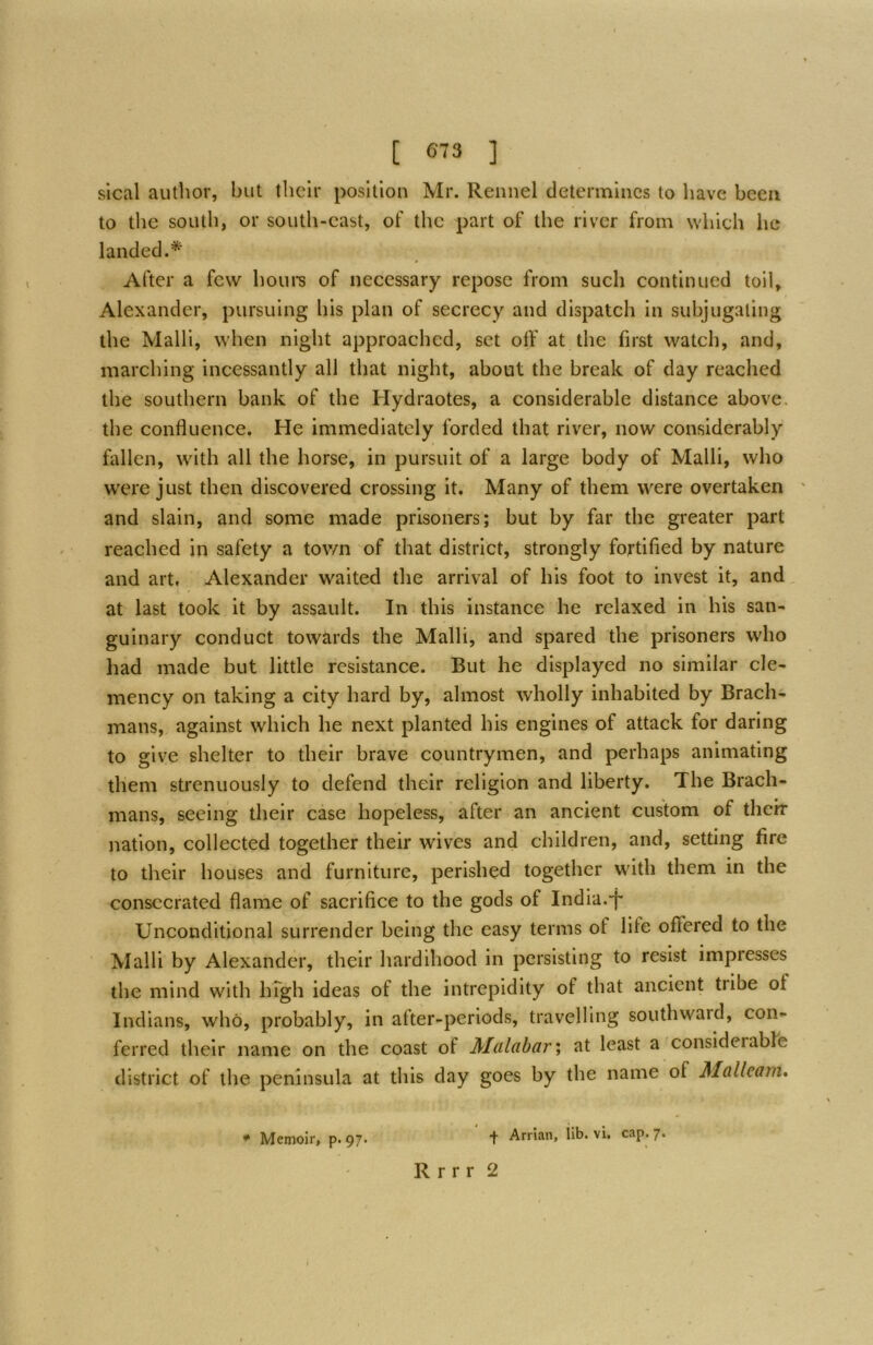 sical author, but ihclr position Mr. Rennel determines to have been to the south, or south-east, of the part of the river from which lie landed.* After a few horn’s of necessary repose from such continued toil, Alexander, pursuing his plan of secrecy and dispatch in subjugating the Malli, when night approached, set olF at the first watch, and, marching incessantly all that night, about the break of day reached the southern bank of the Hydraotes, a considerable distance above, the confluence. He immediately forded that river, now considerably fallen, with all the horse, in pursuit of a large body of Malli, who w'cre just then discovered crossing it. Many of them were overtaken and slain, and some made prisoners; but by far the greater part reached in safety a town of that district, strongly fortified by nature and art. Alexander waited the arrival of his foot to invest it, and, at last took it by assault. In this instance he relaxed in his san- guinary conduct towards the Malli, and spared the prisoners who had made but little resistance. But he displayed no similar cle- mency on taking a city hard by, almost wholly inhabited by Brach- mans, against which he next planted his engines of attack for daring to give shelter to their brave countrymen, and perhaps animating them strenuously to defend their religion and liberty. The Brach- mans, seeing their case hopeless, after an ancient custom of their nation, collected together their wives and children, and, setting fire to their houses and furniture, perished together with them in the consecrated flame of sacrifice to the gods of India.'f' Unconditional surrender being the easy terms of life offered to the Malli by Alexander, their hardihood in persisting to resist impresses the mind with Iffgh ideas of the intrepidity of that ancient tribe of Indians, who, probably, in after-periods, travelling southward, con- ferred their name on the coast of Muldbcir', at least a considerable district of the peninsula at this day goes by the name of Malleam. * Memoir, p. 97. + Arrian, lib. vi. cap. 7. R r r r 2
