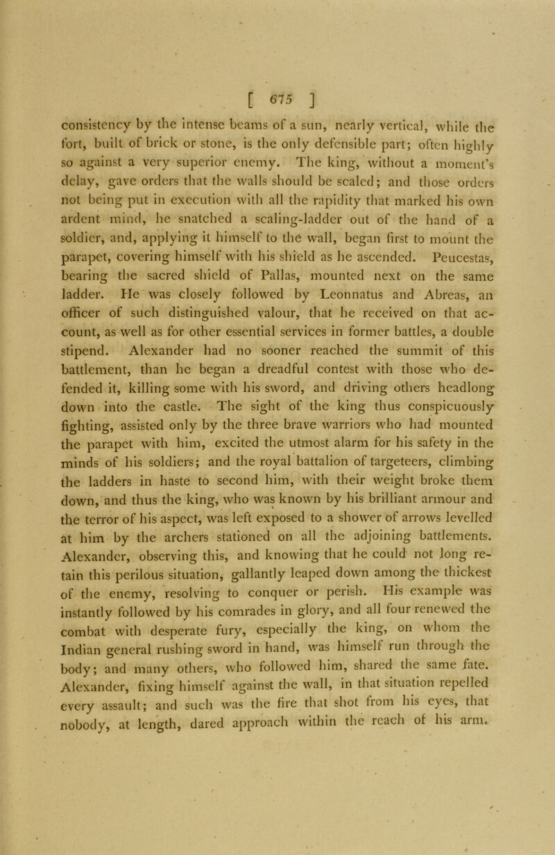 consistency by the Intense beams of a sun, nearly vertical, while the fort, built of brick or stone, is the only defensible part; often highly so against a very superior enemy. The king, without a moment’s delay, gave orders that the walls should be scaled; and those orders not being put in execution with all the rapidity that marked his own ardent mind, he snatched a scaling-ladder out of the hand of a soldier, and, applying it himself to the wall, began first to mount the parapet, covering himself with his shield as he ascended. Peucestas, bearing the sacred shield of Pallas, mounted next on the same ladder. Pie was closely followed by Leonnatus and Abreas, an officer of such distinguished valour, that he received on that ac- count, as well as for other essential services in former battles, a double stipend. Alexander had no sooner reached the summit of this battlement, than he began a dreadful contest with those who de- fended it, killing some with his sword, and driving others headlong down into the castle. The sight of the king thus conspicuously fighting, assisted only by the three brave warriors who had mounted the parapet with him, excited the utmost alarm for his safety in the minds of his soldiers; and the royal battalion of targeteers, climbing the ladders in haste to second him, with their weight broke them down, and thus the king, who was known by his brilliant armour and the terror of his aspect, was left exposed to a shower of arrows levelled at him by the archers stationed on all the adjoining battlements. Alexander, observing this, and knowing that he could not long re- tain this perilous situation, gallantly leaped down among the thickest of the enemy, resolving to conquer or perish. His example was instantly followed by his comrades in glory, and all four renewed the combat with desperate fury, especially the king, on whom the Indian general rushing sword in hand, was himself run thiough the body; and many others, who followed him, shaicd the same fate. Alexander, fixing himselt against the wall, in that situation repelled every assault; and such was the fire that shot from his eyes, that nobody, at length, dared approach within the reach of his arm.