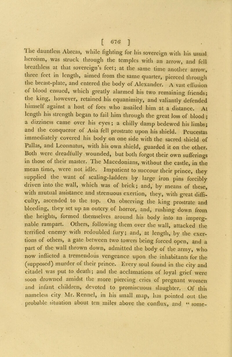 I'he dauntless Abrcas, while fighting for his sovereign with his usual heroism, was struek through the temples witli an arrow, and fell breathless at that sovereign’s feet; at the same time another arrow, three feet in length, aimed from the same quarter, pierced through the bi cast-plate, and entered the body of Alexander, A vast effusion of blood ensued, which greatly alarmed his two remaining friends; the king, howevei, letained his equanimity, and valiantly defended himself against a host of foes who assailed him at a distance. At length his strength began to fail him through the great loss of blood ; a dizziness came over his eyes; a chilly damp bedewed his limbs; and the conqueroi of Asia fell prostrate upon his shield. Peucestas immediately covered his body on one side with the sacred shield of Pallas, and Leonnatus, with his own shield, guarded it on the other. Both were dreadfully wounded, but both forgot their own sufferings in those of their master. The Macedonians, without the castle, in the mean time, were not idle. Impatient to succour their prince, they supplied the want of scaling-ladders by large iron pins forcibly driven into the wall, which was of brick; and,' by means of these, with mutual assistance and strenuous exertion, they, with great diffi- culty, ascended to the top. On observing the king prostrate and bleeding, they set up an outcry of horror, and, rushing down from the heights, formed themselves around his body into an impreg- nable rampart. Others, following them over the wall, attacked the terrified enemy with redoubled fury; and, at length, by the exer- tions of others, a gate between two towers being forced open, i^nd a part of the wall thrown down, admitted the body of the army, who now inflicted a tremendous vengeance upon the inhabitants for the (supposed) murder of their prince. Every soul found in the city and citadel was put to death; and the acclamations of loyal grief were soon drowned amidst the more piercing cries of pregnant women and infant children, devoted to promiscuous slaughter. Of this nameless city Mr. Kennel, in his small map, has pointed out the probable situation about ten miles above the conflux, and “ some-