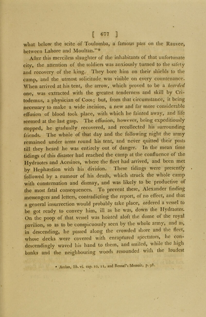 [ 6-77 ] wliat below the scite of Toulomba, a famous pass on the Rauvee, between Lahore and Moultan.”* After this merciless slaughter of the inhabitants of that unfortunate city, the attention of the soldiers was anxiously turned to the safety and recovery of the king. They bore him on their shields to the camp, and the utmost solicitude was visible on every countenance. AVhen arrived at his tent, the arrow, which proved to be a bearded one, was extracted with the greatest tenderness and skill by Cri- todemus, a physician of Coos; but, from that circumstance, it being necessary to make a wide incision, a new and kir more considerable effusion of blood took place, with which he fainted away, and life seemed at the last gasp. The effusion, however, being expeditiously stopped, he gradually recovered, and recollected his surrounding friends. The whole of that day and the following night the army remained under arms round his tent, and never quitted their posts till they heard he was entirely out of danger. In the mean time tidings of this disaster had reached the camp at the confluence of the Hydraotes and Acesines, where the fleet had arrived, and been met by Hephsestion with his division. These tidings were presently followed by a rumour of his death, which struck the whole camp with consternation and dismay, and was likely to be productive of the most fatal consequences. To prevent these, Alexander finding messengers and letters, contradicting the report, of no effect, and that a general insurrection would probably take place, ordered a vessel to be got ready to convey him, ill as he was, down the Hydraotes. On the poop of that vessel was hoist(^d aloft the dome of the loyal pavilion, so as to be conspicuously seen by the whole army, and as, in descending, he passed along the crowded shore and the fleet, whose decks were covered with enraptured spectators, he con- deseendingly waved his hand to them, and smiled, while the high banks and the neighbouring woods resounded with the loudest