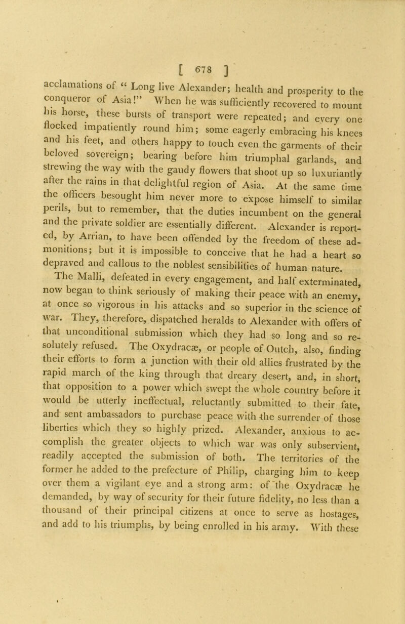 acclamations of ‘‘ Long live Alexander; health and prosperity to the conqueror of Asia!” When he was sufficiently recovered to mount his horse^, these bursts of transport were repeated; and every one ocked impatiently round him; some eagerly embracing his knees and his feet, and others happy to touch even the garments of their beloved sovereign; bearing before him triumphal garlands, and strewing the way with the gaudy flowers that shoot up so luxuriantly a ter the rams in that delightful region of Asia. At the same time the officers besought him never more to expose himself to similar peiils, but to remember, that the duties incumbent on the general and the private soldier are essentially different. Alexander is report- ed, by Arrian, to have been offended by the freedom of these ad- monitions; but it is impossible to conceive that he had a heart so depraved and callous to the noblest sensibilities of human nature. The Malh, defeated in every engagement, and half exterminated, now began to think seriously of making their peace with an enemy, at once so vigorous in his attacks and so superior in the science of war. They, therefore, dispatched heralds to Alexander with offers of that unconditional submission which they had so long and so re- solutely refused. The Oxydracas, or people of Outch, also, finding their efforts to form a junction with their old allies frustrated by the rapid march of the king through that dreary desert, and, in short, that opposition to a power which swept the whole country before it would be utterly ineftectual, reluctantly submitted to their fate, and sent ambassadors to purchase peace with the surrender of those liberties which they so highly prized. Alexander, anxious to ac- complish the greater objects to which war was only subservient, readily accepted the submission of both. The territories of the former he added to the prefecture of Philip, charging him to keep over them a vigilant eye and a strong arm: of‘the Oxydracte he demanded, by way of security for their future fidelity, no less than a thousand of their principal citizens at once to serve as hostages, and add to his triumphs, by being enrolled in his army. With these