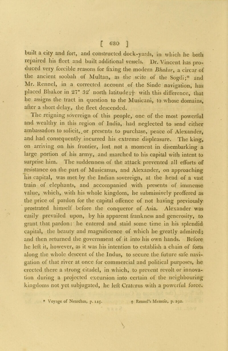 built a city and fort, and constructed dock-yards, in which he both repaired his fleet and built additional vessels. Dr. Vincent has pro- duced very forcible reasons for fixing the modern Bhakor, a circar of the ancient soobah of Multan, as the scite of the Sogdi;* and Mr. Rennel, in a corrected account of the Sinde navigation, has placed Bhakor in 27 32' north latitude ;f with this difference, that he assigns the tract in question to the Musicani, to whose domains, after a short delay,, the fleet descended. Ihc reigning sovereign of this people, one of the most powerful and wealthy in this region of India, had neglected to send either ambassadors to solicit,^or presents to purchase, peace of Alexander, and had consequently incurred his extreme displeasure. The king, on arriving on his frontier, lost not a moment in disembarking a large portion of his army, and marched to his capital with intent to surprise him. The suddenness of the attack prevented all efforts of resistance on the part of Musicanus, and Alexander, on approaching his capital, was met by the Indian sovereign, at the head of a vast train of elephants, and accompanied with presents of immense value, which, with his whole kingdom, he submissively proffered as the price of pardon for the capital offence of not having previously prostrated himself before the conqueror of Asia. Alexander was easily prevailed upon, by his apparent frankness and generosity, to grant that pardon: he entered and staid some time in his splendid capital, the beauty and magnificence of which he greatly admired; and then returned the government of it into his own hands. Before he left it, however, as it was his intention to establish a chain of forts along the whole descent of the Indus, to secure the future safe navi- gation of that river at once for commercial and political purposes, he erected there a strong citadel, in which, to prevent revolt or innova- tion during a projected excursion into certain of the neighbouring kingdoms not yet subjugated, he left Cratcrus with a powerful force.