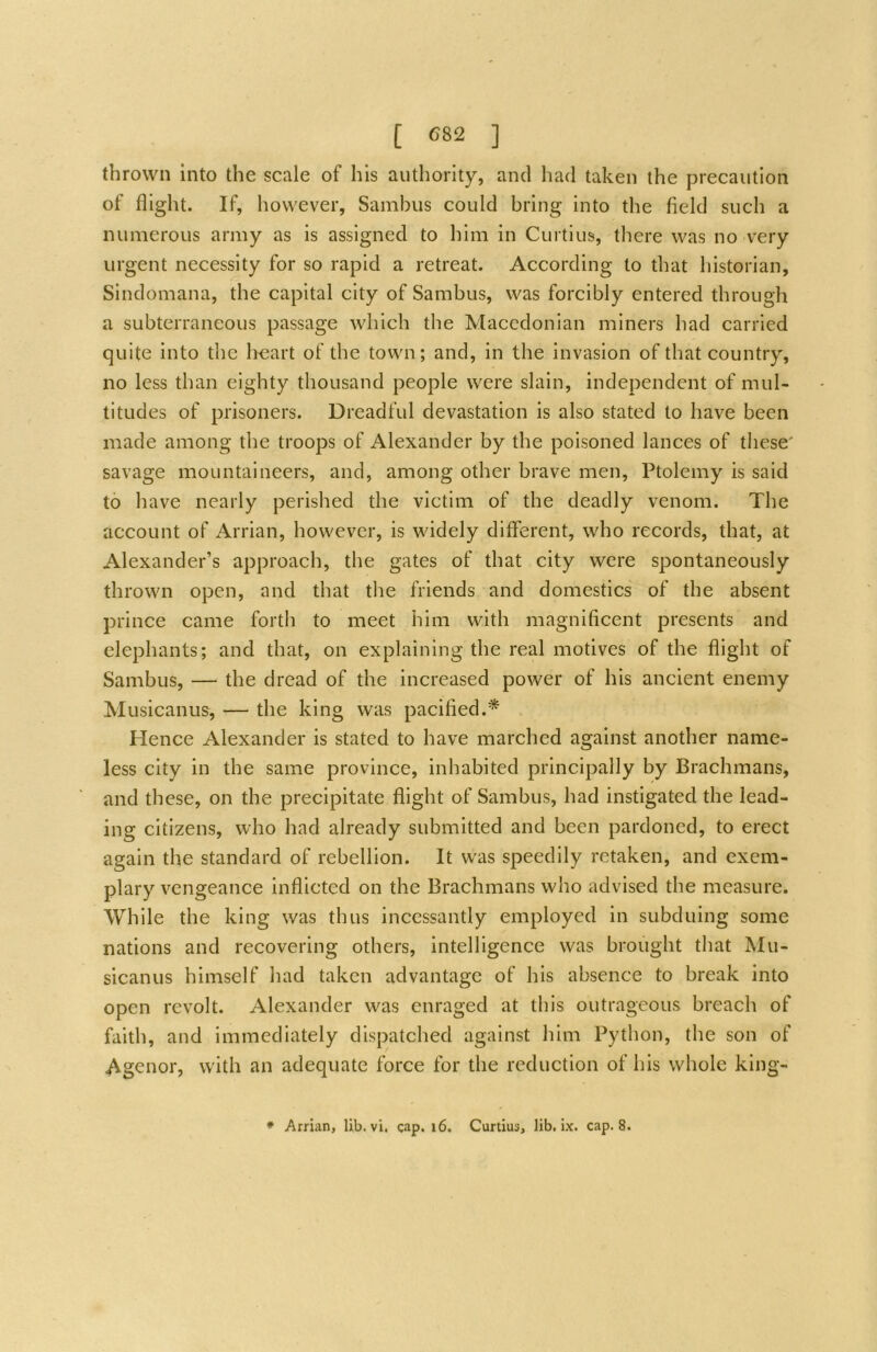 thrown into the scale of his authority, and had taken the precaution of flight. If, however, Sambus could bring into the field such a numerous army as is assigned to him in Curtins, there was no very urgent necessity for so rapid a retreat. According to that historian, Sindomana, the capital city of Sambus, was forcibly entered through a subterraneous passage which the Macedonian miners had carried quite into the lieart of the town; and, in the invasion of that country, no less than eighty thousand people were slain, independent of mul- titudes of prisoners. Dreadful devastation is also stated to have been made among the troops of Alexander by the poisoned lances of these' savage mountaineers, and, among other brave men, Ptolemy is said to have nearly perished the victim of the deadly venom. The account of Arrian, however, is widely different, who records, that, at Alexander’s approach, the gates of that city were spontaneously thrown open, and that the friends and domestics of the absent prince came fortii to meet him with magnificent presents and elephants; and that, on explaining the real motives of the flight of Sambus, — the dread of the increased power of his ancient enemy Musicanus, — the king was pacified.* Hence Alexander is stated to have marched against another name- less city in the same province, inhabited principally by Brachmans, and these, on the precipitate flight of Sambus, had instigated the lead- ing citizens, who had already submitted and been pardoned, to erect again the standard of rebellion. It was speedily retaken, and exem- plary vengeance inflicted on the Brachmans who advised the measure. While the king was thus incessantly employed in subduing some nations and recovering others, intelligence was brought that Mu- sicanus himself had taken advantage of his absence to break into open revolt. Alexander was enraged at this outrageous breach of faith, and immediately dispatched against him Python, the son of Agenor, with an adequate force for the reduction of his whole king- * Arrian, lib. vi. cap. i6. Curtius, lib. ix. cap. 8.