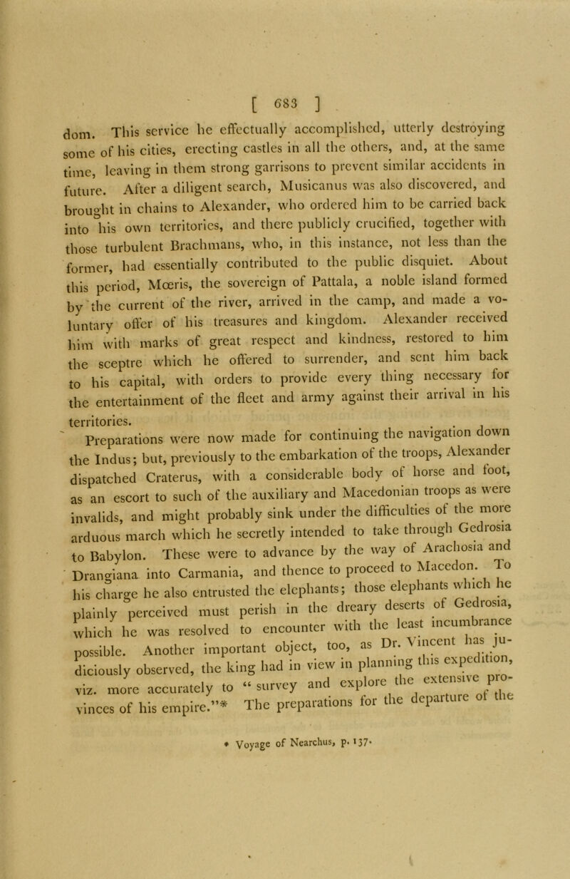 dom. This service he effectually accomplished, utterly destroying some of his cities, erecting castles in all the others, and, at the same time, leaving in them strong garrisons to prevent similar accidents in future. After a diligent search, Musicanus was also discovered, and brouo-ht in chains to Alexander, who ordered him to be carried back into liis own territories, and there publicly crucified, together with those turbulent Brachmans, who, in this instance, not less than the former, had essentially contributed to the public disquiet. About this period, Moeris, the sovereign of Pattala, a noble island formed by the current of the river, arrived in the camp, and made a vo- luntary offer of his treasures and kingdom. Alexander received lum with marks of great respect and kindness, restored to him the sceptre which he offered to surrender, and sent him back to his capital, with orders to provide every thing necessary for the entertainment of the fleet and army against their arrival in his territories. . . ' Preparations were now made for continuing the navigation down the Indus; but, previously to the embarkation of the troops, Alexander dispatched Craterus, with a considerable body of horse and toot, as an escort to such of the auxiliary and Macedonian troops as were invalids, and might probably sink under the difficulties of the more arduous march which he secretly intended to take through Gedrosia to Babylon. These were to advance by the way of Arachosia an ■ Drangiana into Carmania, and thence to proceed to Macedon. To his charge he also entrusted the elephants; those elephants which he plainly perceived must perish in the dreary deserts of Gedrosia, which he was resolved to encounter with the least incumbrance possible. Another important object, too, as Dr. \incent has ju- diciously observed, the king had in view in planning ‘ ’ viz. more accurately to “survey and V^re of the Vinces of his empire.”* The preparations tor the depaiti