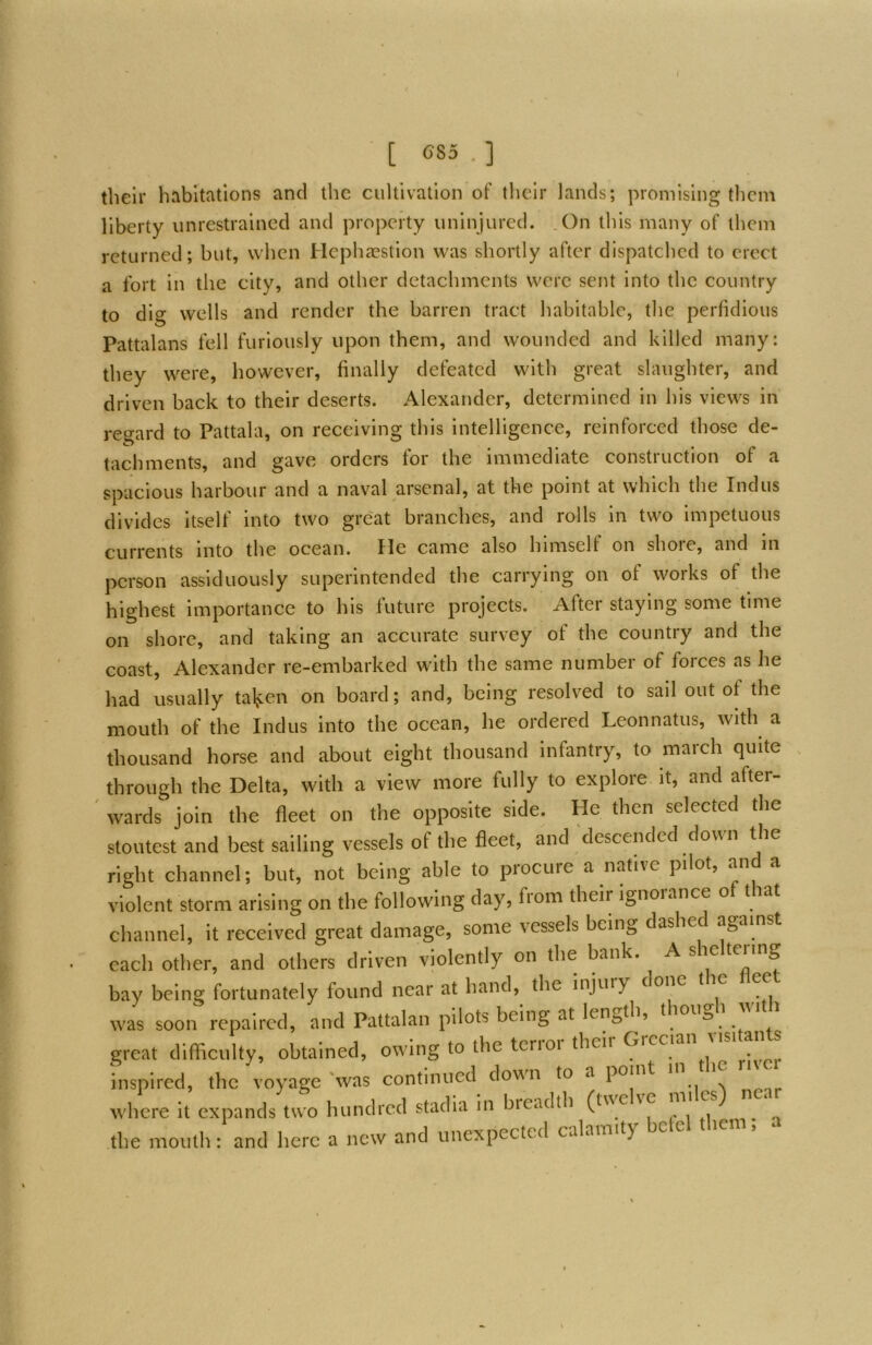 [ G85 . ] their habitations and the cultivation of their lands; promising them liberty unrestrained and property uninjured. .On this many of them returned; but, when Hephaestion was shortly after dispatched to erect a fort In the city, and other detachments were sent into the country to dig wells and render the barren tract habitable, the perfidious Pattalans fell furiously upon them, and wounded and killed many: they were, however, finally defeated with great slaughter, and driven back to their deserts. Alexander, determined in his views in reo-ard to Pattala, on receiving this Intelligence, reinforced those de- tachments, and gave orders for the immediate construction of a spacious harbour and a naval arsenal, at the point at which the Indus divides itself into two great branches, and rolls in two impetuous currents into the ocean. He came also himself on shoie, and in person assiduously superintended the carrying on of works of the highest importance to his future projects. After staying some time on shore, and taking an accurate survey of the country and the coast, Alexander re-embarked with the same number of forces as lie had usually tal^:en on board; and, being resolved to sail out of the mouth of the Indus into the ocean, he ordered Leonnatus, with a thousand horse and about eight thousand infantry, to march quite through the Delta, with a view more fully to explore it, and after- ^ wards join the fleet on the opposite side. He then selected the stoutest and best sailing vessels of the fleet, and descended down the right channel; but, not being able to procure a native pilot, and a violent storm arising on the following day, fiom their ignoiance o t lat channel, it received great damage, some vessels being dashe against each other, and others driven violently on the bank. Asie teiing bay being fortunately found near at hand, the injuiy done t ' ^ xvas soon repairc.l, and Pattalan pilots being at length, thongb with great difficulty, obtained, owing to the terror their Grecian i.sitan s inspired, the voyage 'was continued down to a point i ■ where it expands two hundred stadia in breadth (twelve miles) near the month: and here a new and unexpected calamity bclel the ,