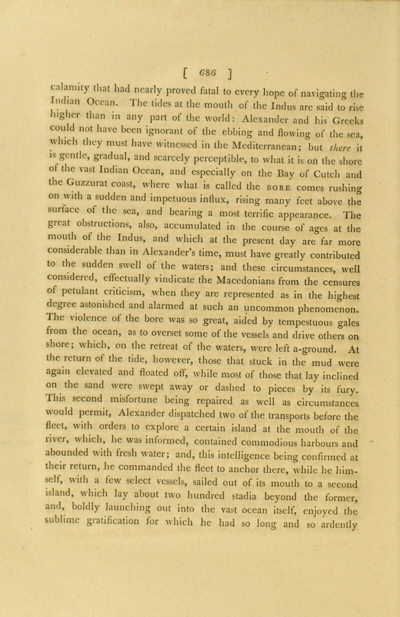 calamity that had nearly proved hUal to every hope of navigating the Indian Ocean. The tides at the month of the Indus are said to rise ngher than m any part of the world; Alexander and his Greeks could not have been ignorant of the ebbing and flowing of the sea, which they must have witnessed in the Mediterranean; but there it IS gentle, gradual, and scarcely perceptible, to what it is on the shore of the vast Indian Ocean, and especially on the Bay of Cutch and the Guzzurat coast, where what is called the bore comes rushing on with a sudden and impetuous influx, rising many feet above the surface of the sea, and bearing a most terrific appearance. The great obstructions, also, accumulated in the course of ages at the mouth of the Indus, and which at the present day are far more considerable than in Alexander’s time, must have greatly contributed to the sudden swell of the waters; and these circumstances, well considered, effectually vindicate the Macedonians from the censures of petulant criticism, when they are represented as in the highest degiee astonished and alarmed at such an uncommon phenomenon. The violence of the bore was so great, aided by tempestuous gales from the ocean, as to overset some of the vessels and drive others on shore; which, on the retreat of the waters, were left a-ground. At the return of the tide, however, those that stuck in the mud were again elevated and floated off, while most of those that lay inclined on the sand were swept away or dashed to pieces by its fury. This second misfortune being repaired as well as circumstances would permit, Alexander dispatched two of the transports before the fleet, with orders to explore a certain island at the mouth of the livei, which, he was informed, contained commodious harbours and abounded with fresh water; and, this intelligence being confirmed at their return, he commanded the fleet to anchor there, while he him- self, with a few select vessels, sailed out of its mouth to a second island, which lay about two hundred stadia beyond the former, and, boldly launching out into the vast ocean itself, enjoyed the sublime gratification for which he had so long and so ardently